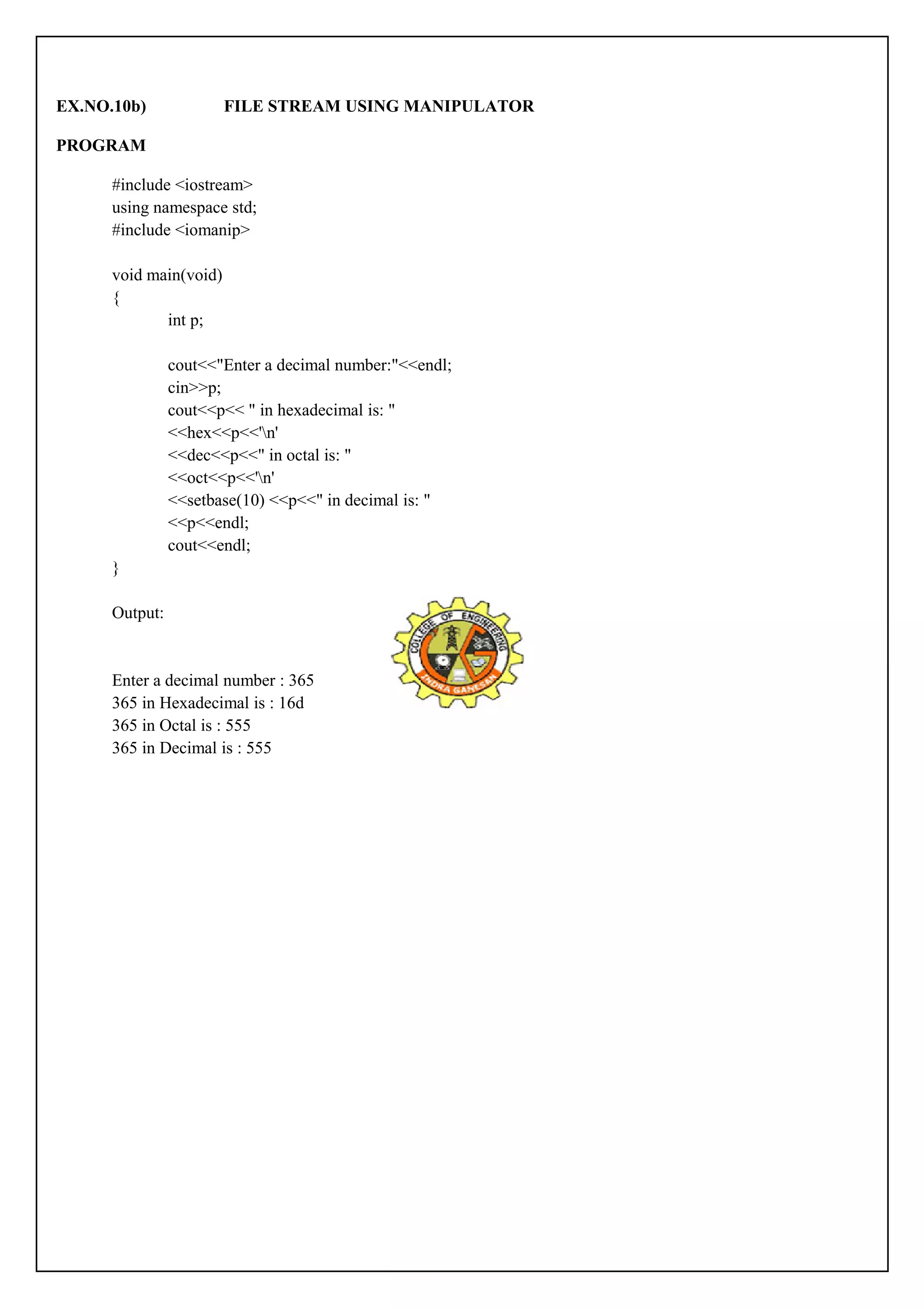 EX.NO.10b) FILE STREAM USING MANIPULATOR 
PROGRAM 
#include <iostream> 
using namespace std; 
#include <iomanip> 
void main(void) 
{ 
int p; 
cout<<"Enter a decimal number:"<<endl; 
cin>>p; 
cout<<p<< " in hexadecimal is: " 
<<hex<<p<<'n' 
<<dec<<p<<" in octal is: " 
<<oct<<p<<'n' 
<<setbase(10) <<p<<" in decimal is: " 
<<p<<endl; 
cout<<endl; 
} 
Output: 
Enter a decimal number : 365 
365 in Hexadecimal is : 16d 
365 in Octal is : 555 
365 in Decimal is : 555 
 
