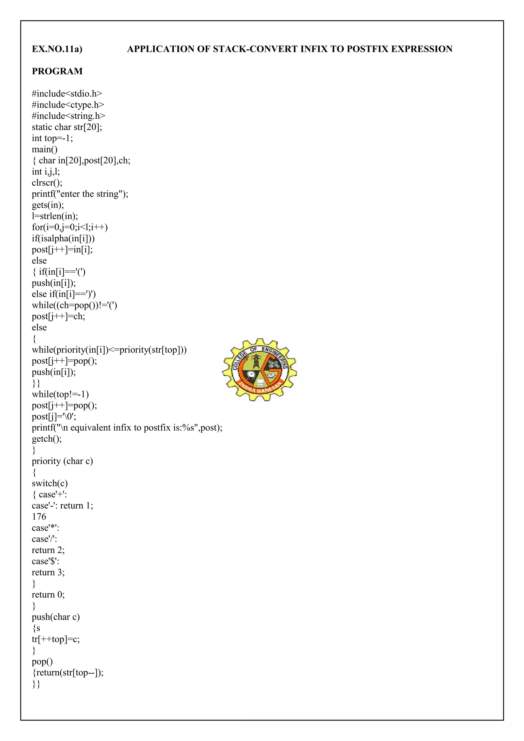 EX.NO.11a) APPLICATION OF STACK-CONVERT INFIX TO POSTFIX EXPRESSION 
PROGRAM 
#include<stdio.h> 
#include<ctype.h> 
#include<string.h> 
static char str[20]; 
int top=-1; 
main() 
{ char in[20],post[20],ch; 
int i,j,l; 
clrscr(); 
printf("enter the string"); 
gets(in); 
l=strlen(in); 
for(i=0,j=0;i<l;i++) 
if(isalpha(in[i])) 
post[j++]=in[i]; 
else 
{ if(in[i]=='(') 
push(in[i]); 
else if(in[i]==')') 
while((ch=pop())!='(') 
post[j++]=ch; 
else 
{ 
while(priority(in[i])<=priority(str[top])) 
post[j++]=pop(); 
push(in[i]); 
}} 
while(top!=-1) 
post[j++]=pop(); 
post[j]='0'; 
printf("n equivalent infix to postfix is:%s",post); 
getch(); 
} 
priority (char c) 
{s 
witch(c) 
{ case'+': 
case'-': return 1; 
176 
case'*': 
case'/': 
return 2; 
case'$': 
return 3; 
}r 
eturn 0; 
} 
push(char c) 
{s 
tr[++top]=c; 
} 
pop() 
{return(str[top--]); 
}} 
 