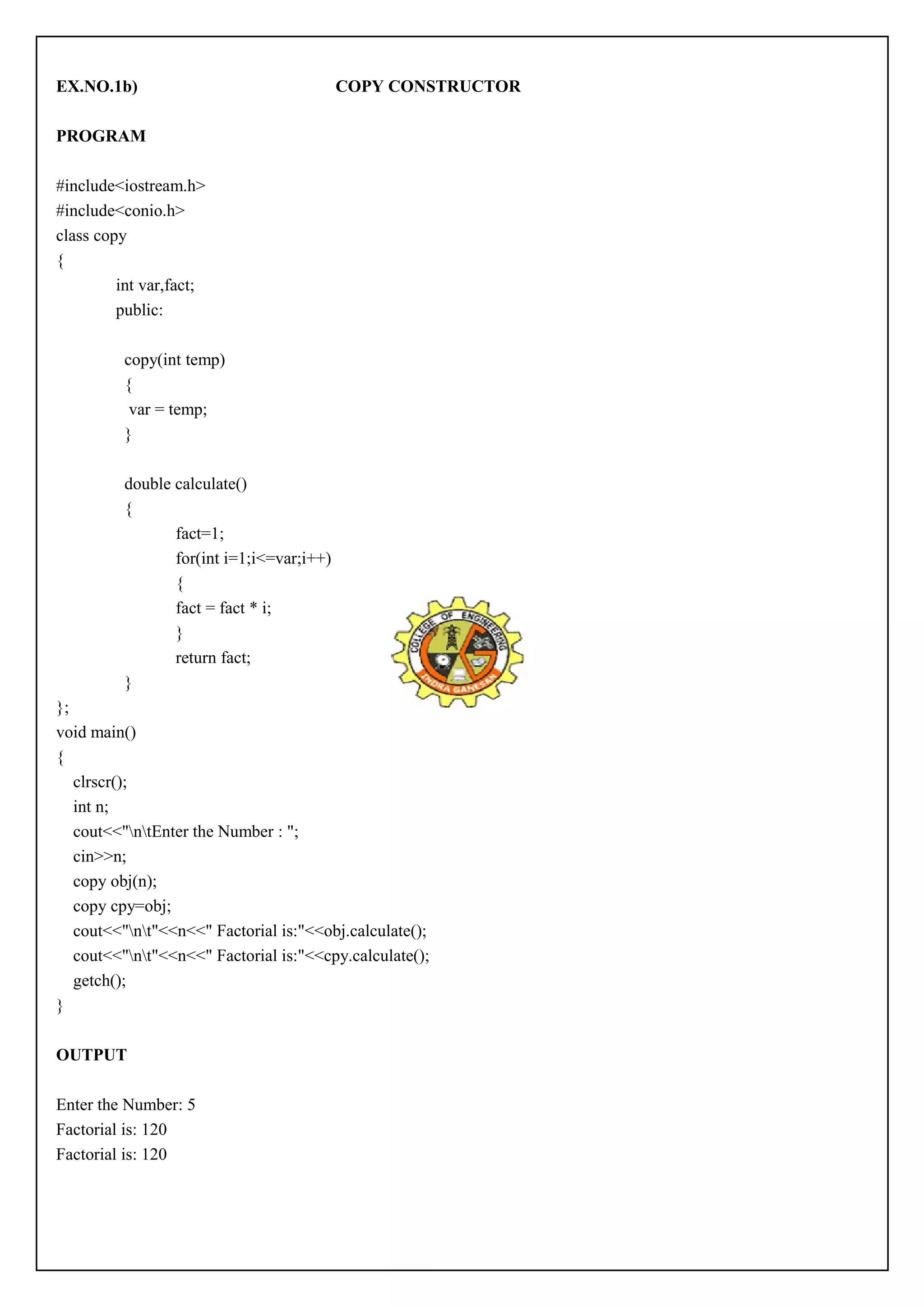 EX.NO.1b) COPY CONSTRUCTOR 
PROGRAM 
#include<iostream.h> 
#include<conio.h> 
class copy 
{ 
int var,fact; 
public: 
copy(int temp) 
{ 
var = temp; 
} 
double calculate() 
{ 
fact=1; 
for(int i=1;i<=var;i++) 
{ 
fact = fact * i; 
} 
return fact; 
} 
}; 
void main() 
{ 
clrscr(); 
int n; 
cout<<"ntEnter the Number : "; 
cin>>n; 
copy obj(n); 
copy cpy=obj; 
cout<<"nt"<<n<<" Factorial is:"<<obj.calculate(); 
cout<<"nt"<<n<<" Factorial is:"<<cpy.calculate(); 
getch(); 
} 
OUTPUT 
Enter the Number: 5 
Factorial is: 120 
Factorial is: 120 
 