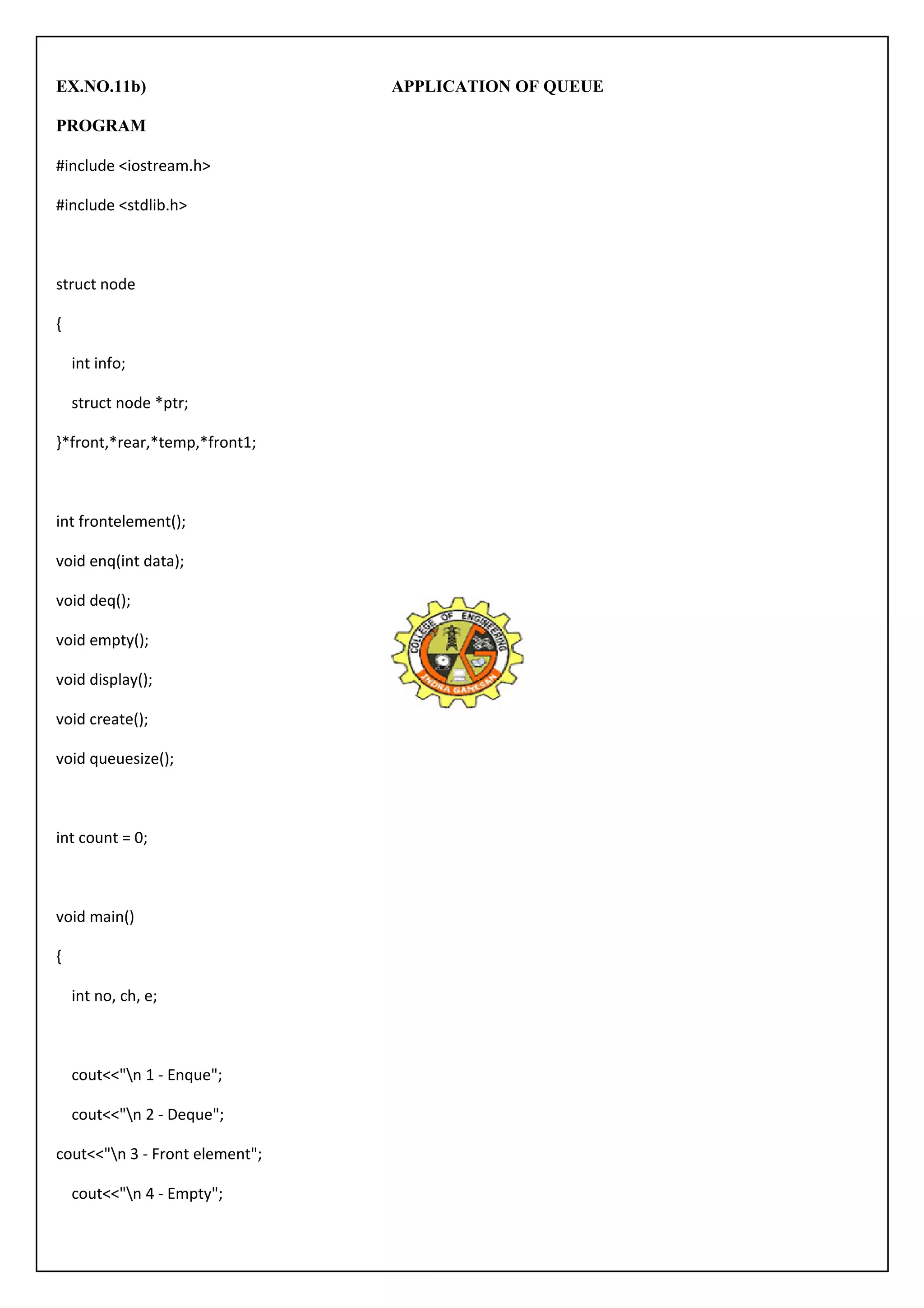 EX.NO.11b) APPLICATION OF QUEUE 
PROGRAM 
#include <iostream.h> 
#include <stdlib.h> 
struct node 
{ 
int info; 
struct node *ptr; 
}*front,*rear,*temp,*front1; 
int frontelement(); 
void enq(int data); 
void deq(); 
void empty(); 
void display(); 
void create(); 
void queuesize(); 
int count = 0; 
void main() 
{ 
int no, ch, e; 
cout<<"n 1 - Enque"; 
cout<<"n 2 - Deque"; 
cout<<"n 3 - Front element"; 
cout<<"n 4 - Empty"; 
 