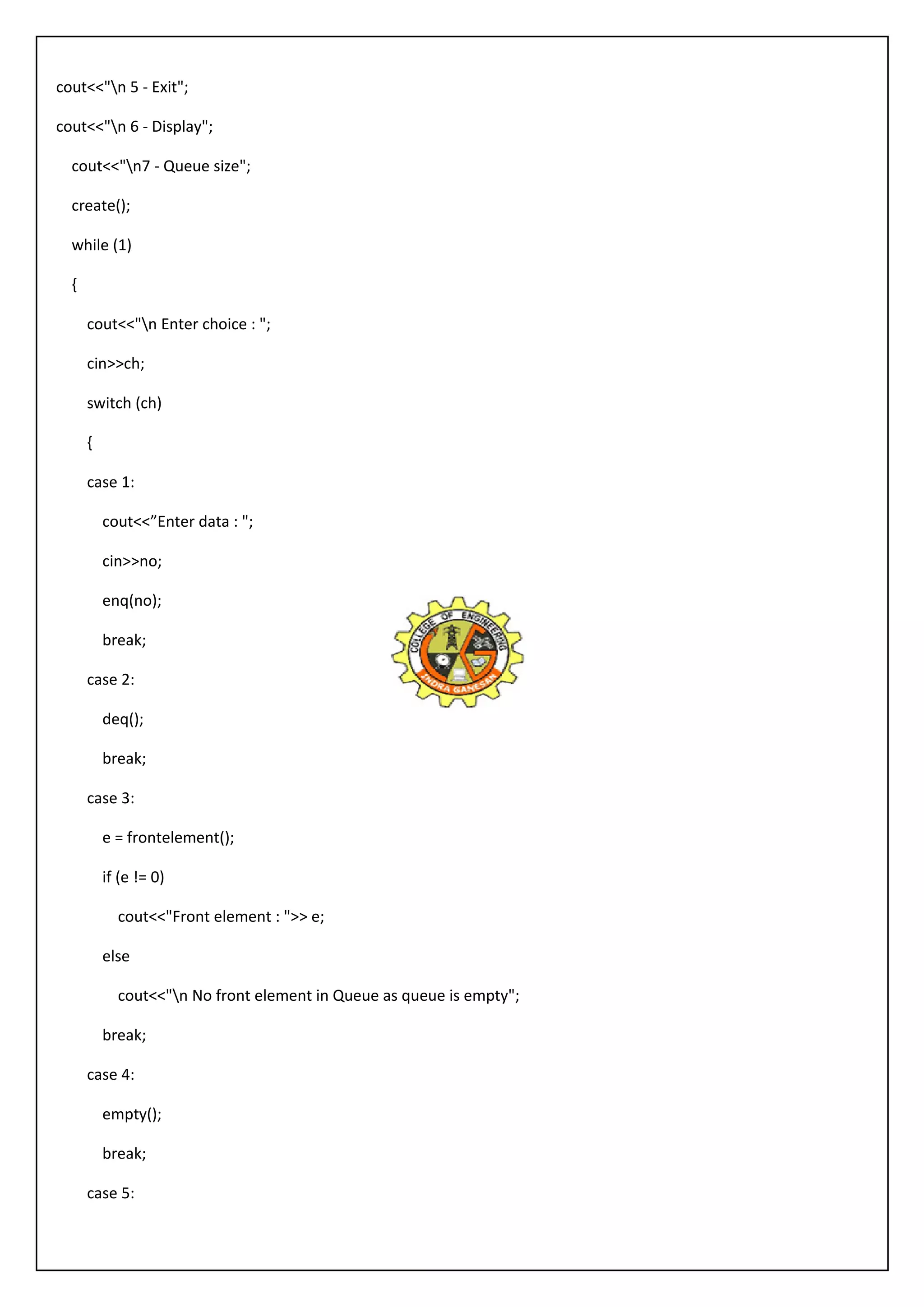 cout<<"n 5 - Exit"; 
cout<<"n 6 - Display"; 
cout<<"n7 - Queue size"; 
create(); 
while (1) 
{ 
cout<<"n Enter choice : "; 
cin>>ch; 
switch (ch) 
{ 
case 1: 
cout<<”Enter data : "; 
cin>>no; 
enq(no); 
break; 
case 2: 
deq(); 
break; 
case 3: 
e = frontelement(); 
if (e != 0) 
cout<<"Front element : ">> e; 
else 
cout<<"n No front element in Queue as queue is empty"; 
break; 
case 4: 
empty(); 
break; 
case 5: 
 