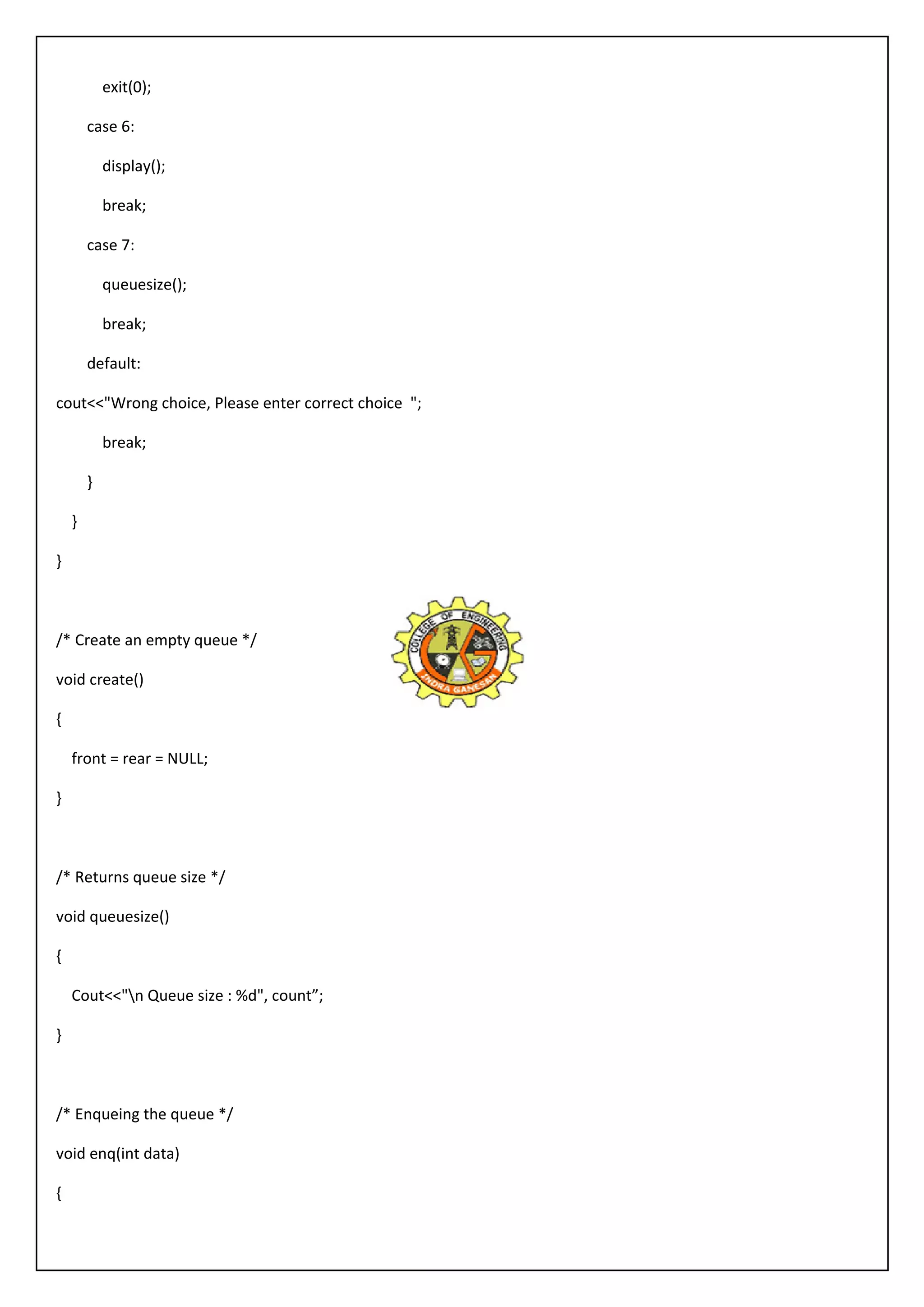 exit(0); 
case 6: 
display(); 
break; 
case 7: 
queuesize(); 
break; 
default: 
cout<<"Wrong choice, Please enter correct choice "; 
break; 
} 
} 
} 
/* Create an empty queue */ 
void create() 
{ 
front = rear = NULL; 
} 
/* Returns queue size */ 
void queuesize() 
{ 
Cout<<"n Queue size : %d", count”; 
} 
/* Enqueing the queue */ 
void enq(int data) 
{ 
 