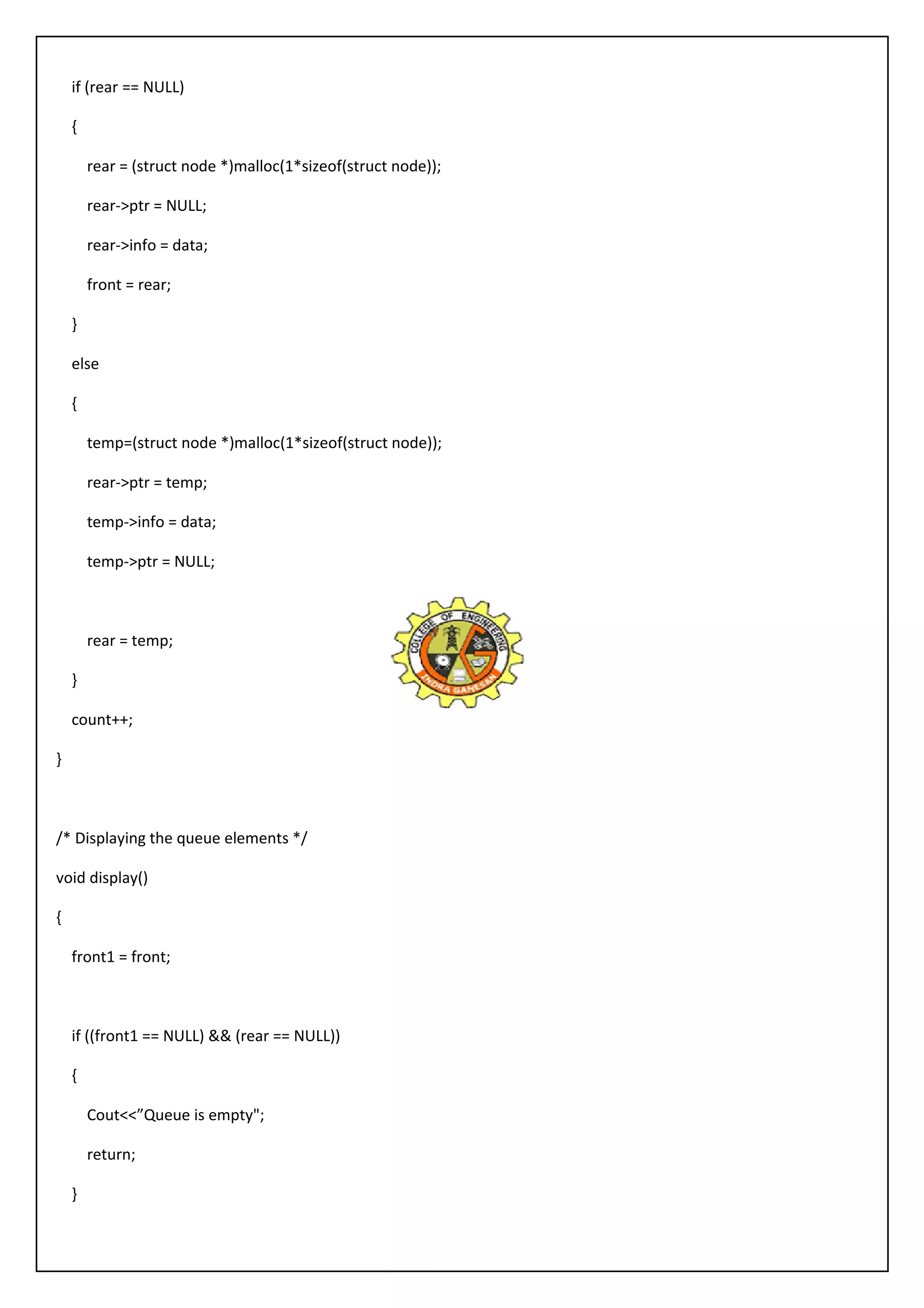 if (rear == NULL) 
{ 
rear = (struct node *)malloc(1*sizeof(struct node)); 
rear->ptr = NULL; 
rear->info = data; 
front = rear; 
} 
else 
{ 
temp=(struct node *)malloc(1*sizeof(struct node)); 
rear->ptr = temp; 
temp->info = data; 
temp->ptr = NULL; 
rear = temp; 
} 
count++; 
} 
/* Displaying the queue elements */ 
void display() 
{ 
front1 = front; 
if ((front1 == NULL) && (rear == NULL)) 
{ 
Cout<<”Queue is empty"; 
return; 
} 
 