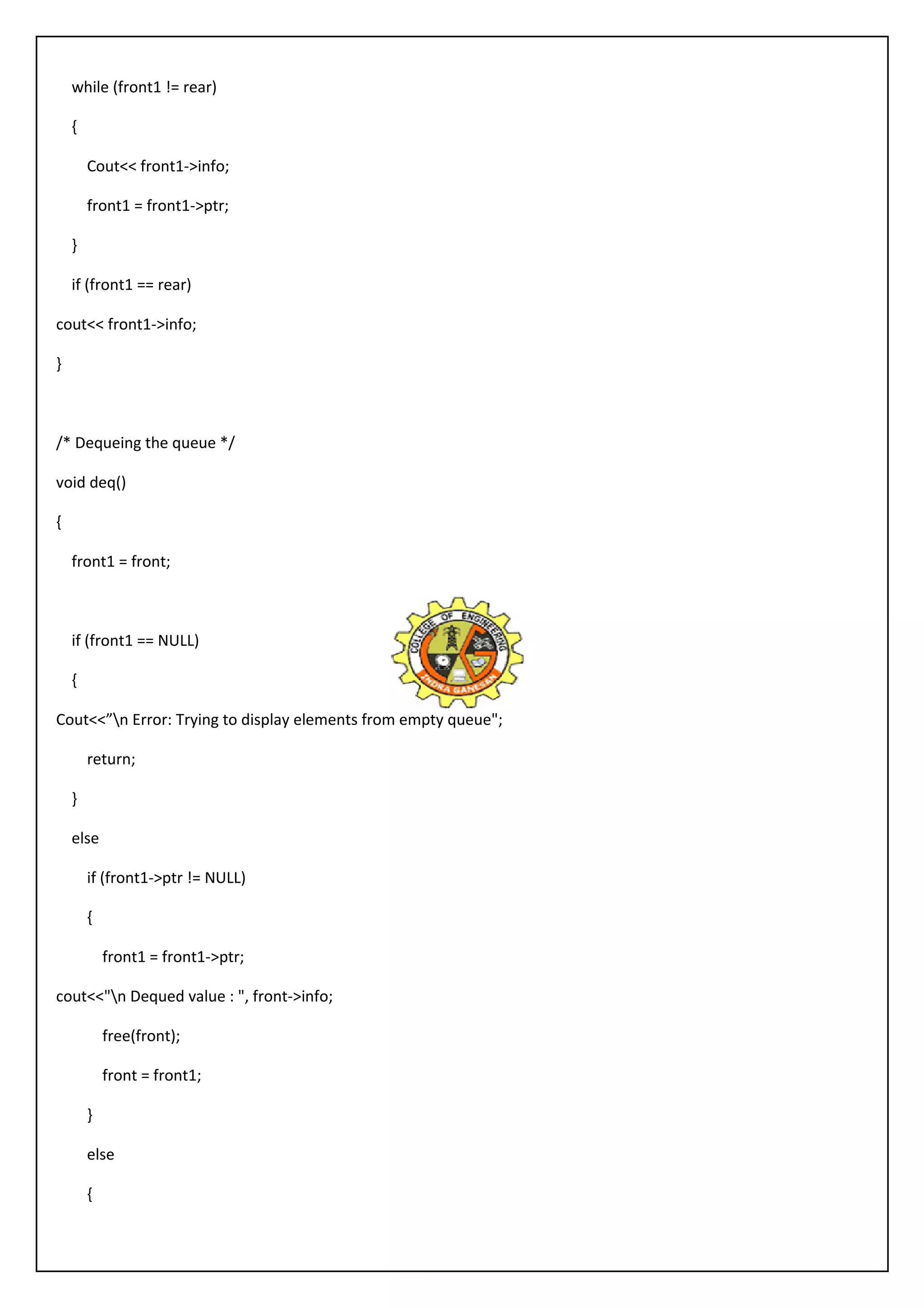 while (front1 != rear) 
{ 
Cout<< front1->info; 
front1 = front1->ptr; 
} 
if (front1 == rear) 
cout<< front1->info; 
} 
/* Dequeing the queue */ 
void deq() 
{ 
front1 = front; 
if (front1 == NULL) 
{ 
Cout<<”n Error: Trying to display elements from empty queue"; 
return; 
} 
else 
if (front1->ptr != NULL) 
{ 
front1 = front1->ptr; 
cout<<"n Dequed value : ", front->info; 
free(front); 
front = front1; 
} 
else 
{ 
 