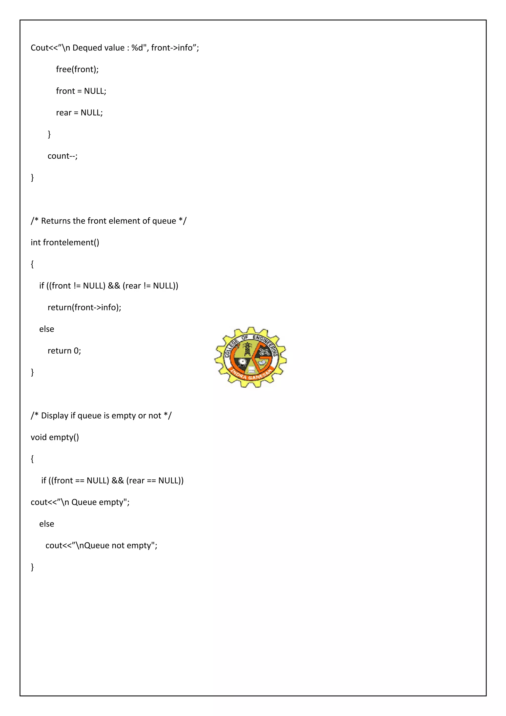Cout<<”n Dequed value : %d", front->info”; 
free(front); 
front = NULL; 
rear = NULL; 
} 
count--; 
} 
/* Returns the front element of queue */ 
int frontelement() 
{ 
if ((front != NULL) && (rear != NULL)) 
return(front->info); 
else 
return 0; 
} 
/* Display if queue is empty or not */ 
void empty() 
{ 
if ((front == NULL) && (rear == NULL)) 
cout<<”n Queue empty"; 
else 
cout<<”nQueue not empty"; 
} 
 