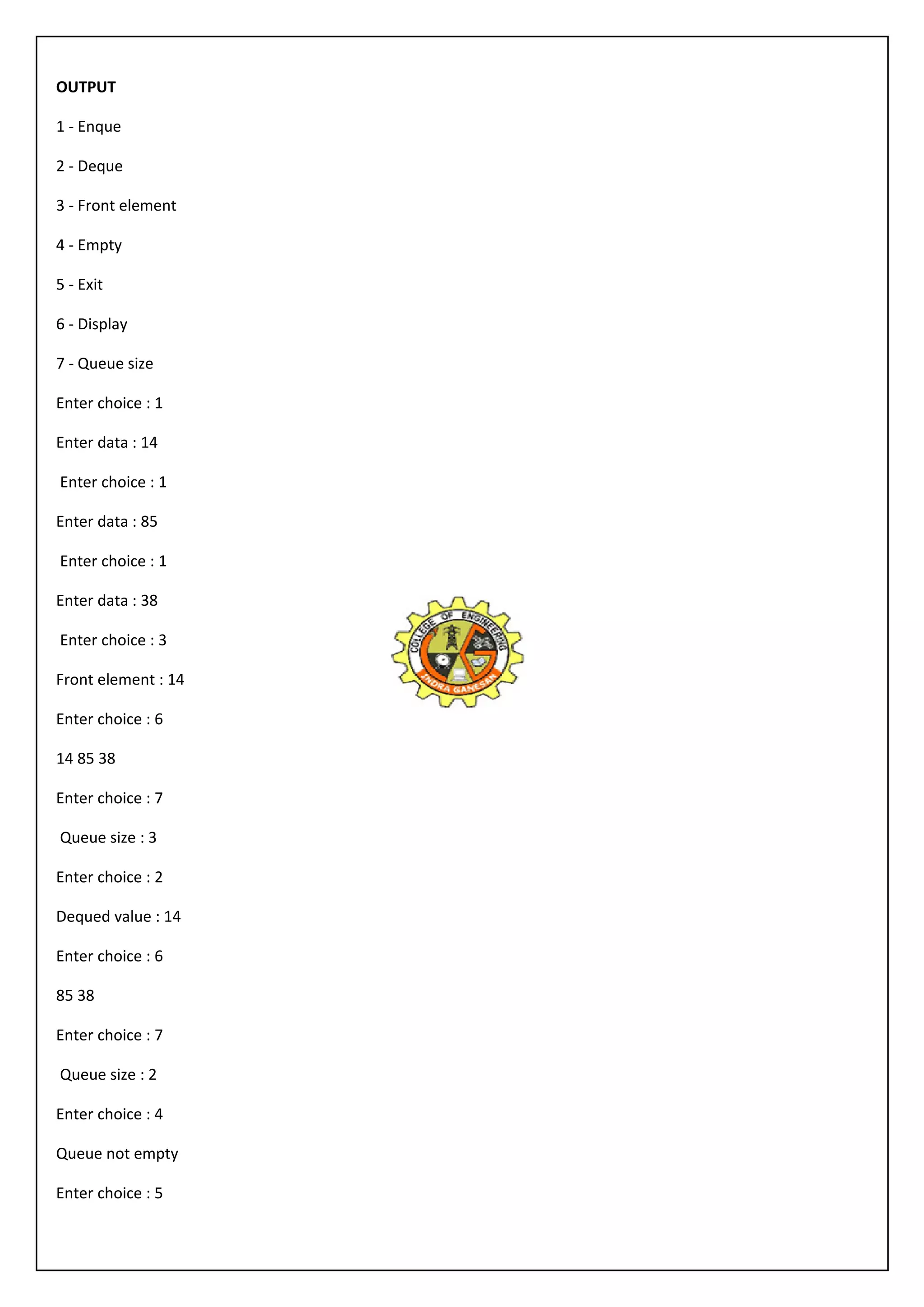 OUTPUT 
1 - Enque 
2 - Deque 
3 - Front element 
4 - Empty 
5 - Exit 
6 - Display 
7 - Queue size 
Enter choice : 1 
Enter data : 14 
Enter choice : 1 
Enter data : 85 
Enter choice : 1 
Enter data : 38 
Enter choice : 3 
Front element : 14 
Enter choice : 6 
14 85 38 
Enter choice : 7 
Queue size : 3 
Enter choice : 2 
Dequed value : 14 
Enter choice : 6 
85 38 
Enter choice : 7 
Queue size : 2 
Enter choice : 4 
Queue not empty 
Enter choice : 5 
 