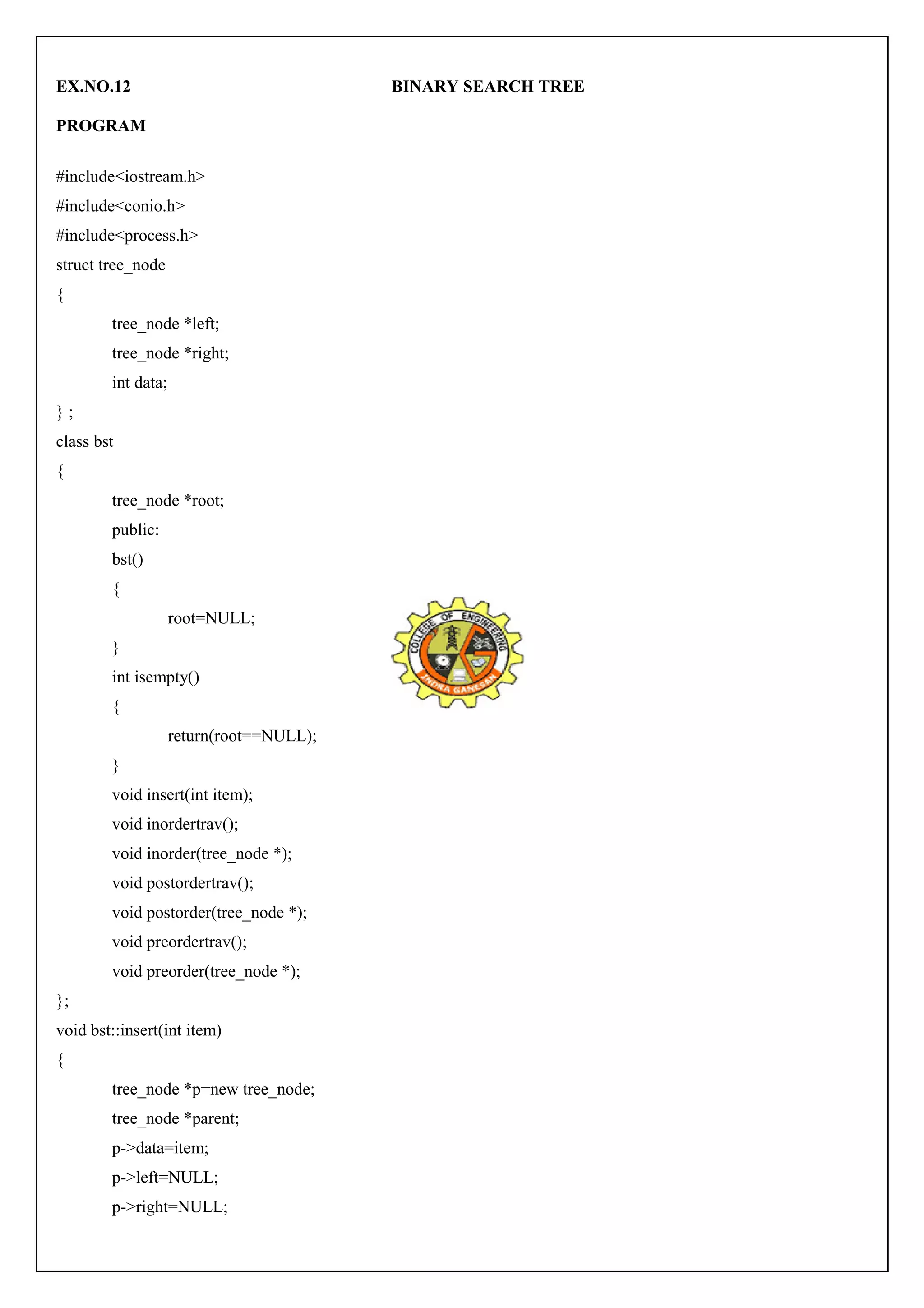 EX.NO.12 BINARY SEARCH TREE 
PROGRAM 
#include<iostream.h> 
#include<conio.h> 
#include<process.h> 
struct tree_node 
{ 
tree_node *left; 
tree_node *right; 
int data; 
} ; 
class bst 
{ 
tree_node *root; 
public: 
bst() 
{ 
root=NULL; 
} 
int isempty() 
{ 
return(root==NULL); 
} 
void insert(int item); 
void inordertrav(); 
void inorder(tree_node *); 
void postordertrav(); 
void postorder(tree_node *); 
void preordertrav(); 
void preorder(tree_node *); 
}; 
void bst::insert(int item) 
{ 
tree_node *p=new tree_node; 
tree_node *parent; 
p->data=item; 
p->left=NULL; 
p->right=NULL; 
 