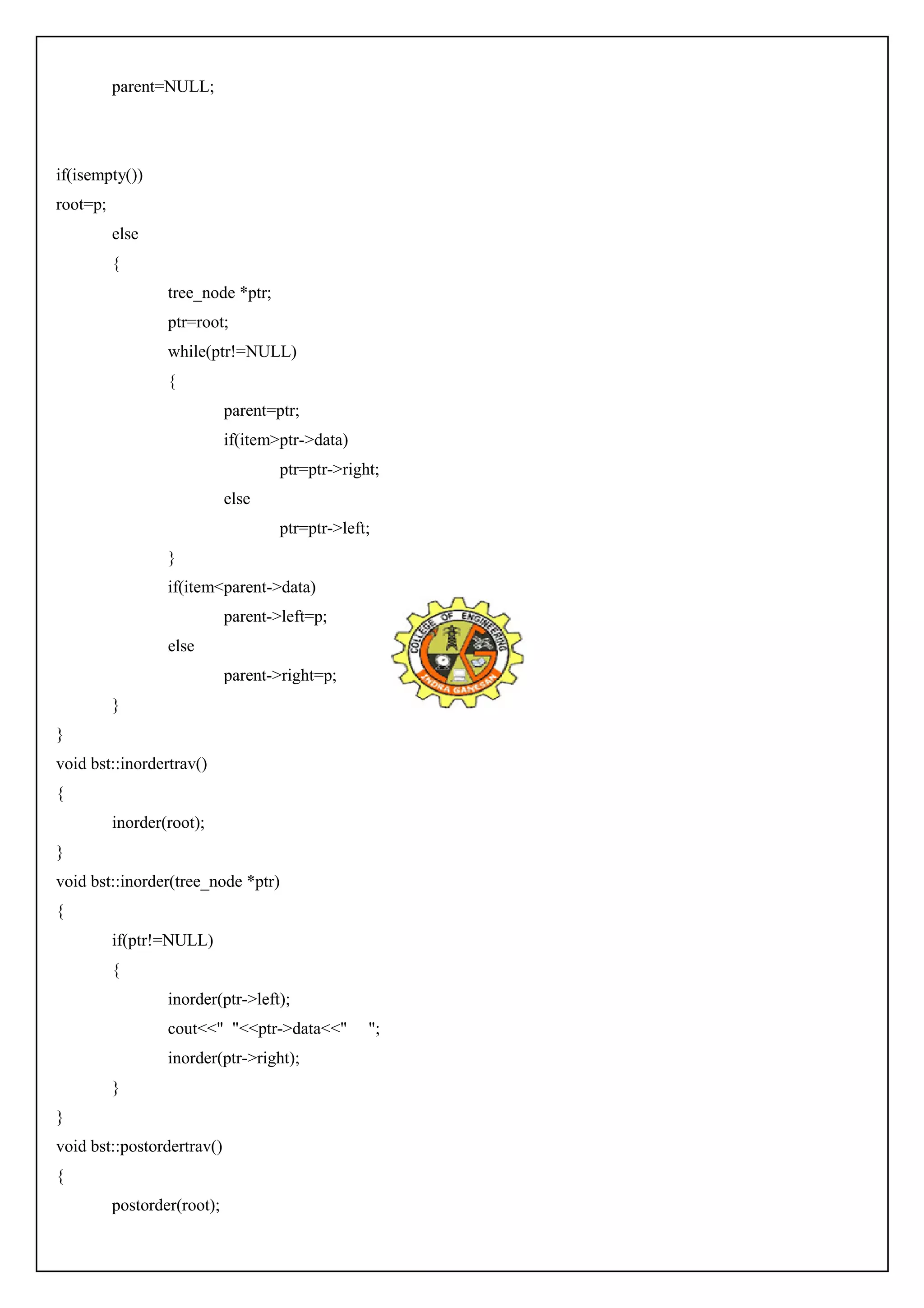 parent=NULL; 
if(isempty()) 
root=p; 
else 
{ 
tree_node *ptr; 
ptr=root; 
while(ptr!=NULL) 
{ 
parent=ptr; 
if(item>ptr->data) 
ptr=ptr->right; 
else 
ptr=ptr->left; 
} 
if(item<parent->data) 
parent->left=p; 
else 
parent->right=p; 
} 
} 
void bst::inordertrav() 
{ 
inorder(root); 
} 
void bst::inorder(tree_node *ptr) 
{ 
if(ptr!=NULL) 
{ 
inorder(ptr->left); 
cout<<" "<<ptr->data<<" "; 
inorder(ptr->right); 
} 
} 
void bst::postordertrav() 
{ 
postorder(root); 
 