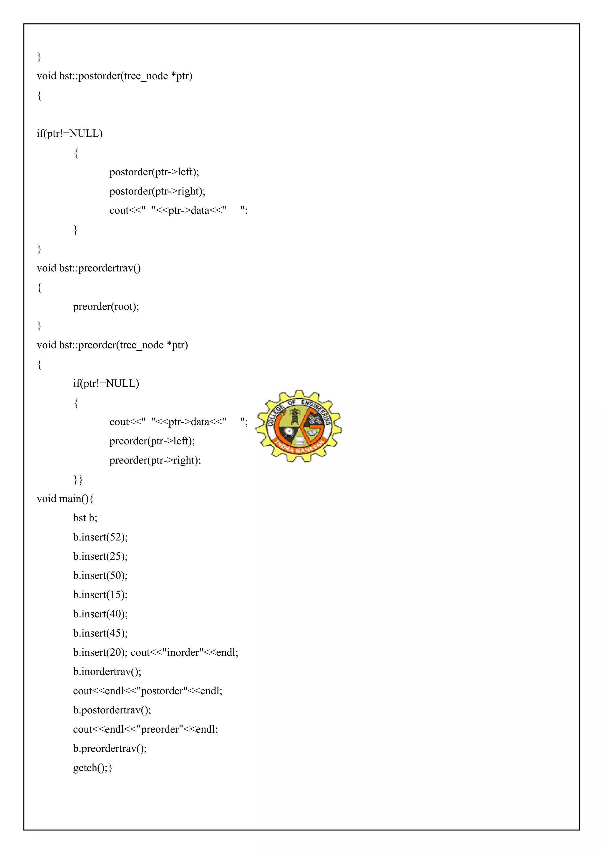 } 
void bst::postorder(tree_node *ptr) 
{ 
if(ptr!=NULL) 
{ 
postorder(ptr->left); 
postorder(ptr->right); 
cout<<" "<<ptr->data<<" "; 
} 
} 
void bst::preordertrav() 
{ 
preorder(root); 
} 
void bst::preorder(tree_node *ptr) 
{ 
if(ptr!=NULL) 
{ 
cout<<" "<<ptr->data<<" "; 
preorder(ptr->left); 
preorder(ptr->right); 
}} 
void main(){ 
bst b; 
b.insert(52); 
b.insert(25); 
b.insert(50); 
b.insert(15); 
b.insert(40); 
b.insert(45); 
b.insert(20); cout<<"inorder"<<endl; 
b.inordertrav(); 
cout<<endl<<"postorder"<<endl; 
b.postordertrav(); 
cout<<endl<<"preorder"<<endl; 
b.preordertrav(); 
getch();} 
 