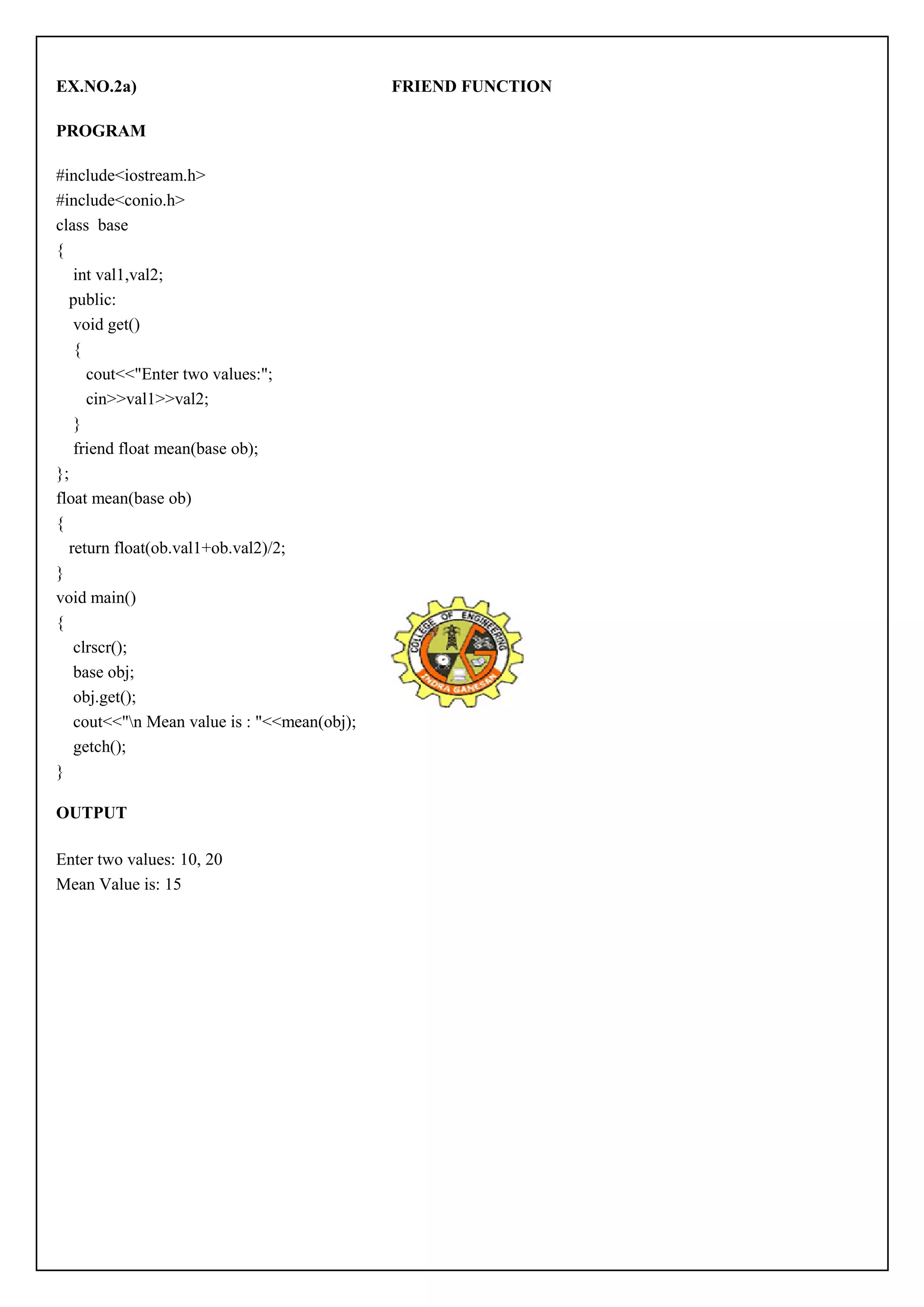 EX.NO.2a) FRIEND FUNCTION 
PROGRAM 
#include<iostream.h> 
#include<conio.h> 
class base 
{ 
int val1,val2; 
public: 
void get() 
{ 
cout<<"Enter two values:"; 
cin>>val1>>val2; 
} 
friend float mean(base ob); 
}; 
float mean(base ob) 
{ 
return float(ob.val1+ob.val2)/2; 
} 
void main() 
{ 
clrscr(); 
base obj; 
obj.get(); 
cout<<"n Mean value is : "<<mean(obj); 
getch(); 
} 
OUTPUT 
Enter two values: 10, 20 
Mean Value is: 15 
 