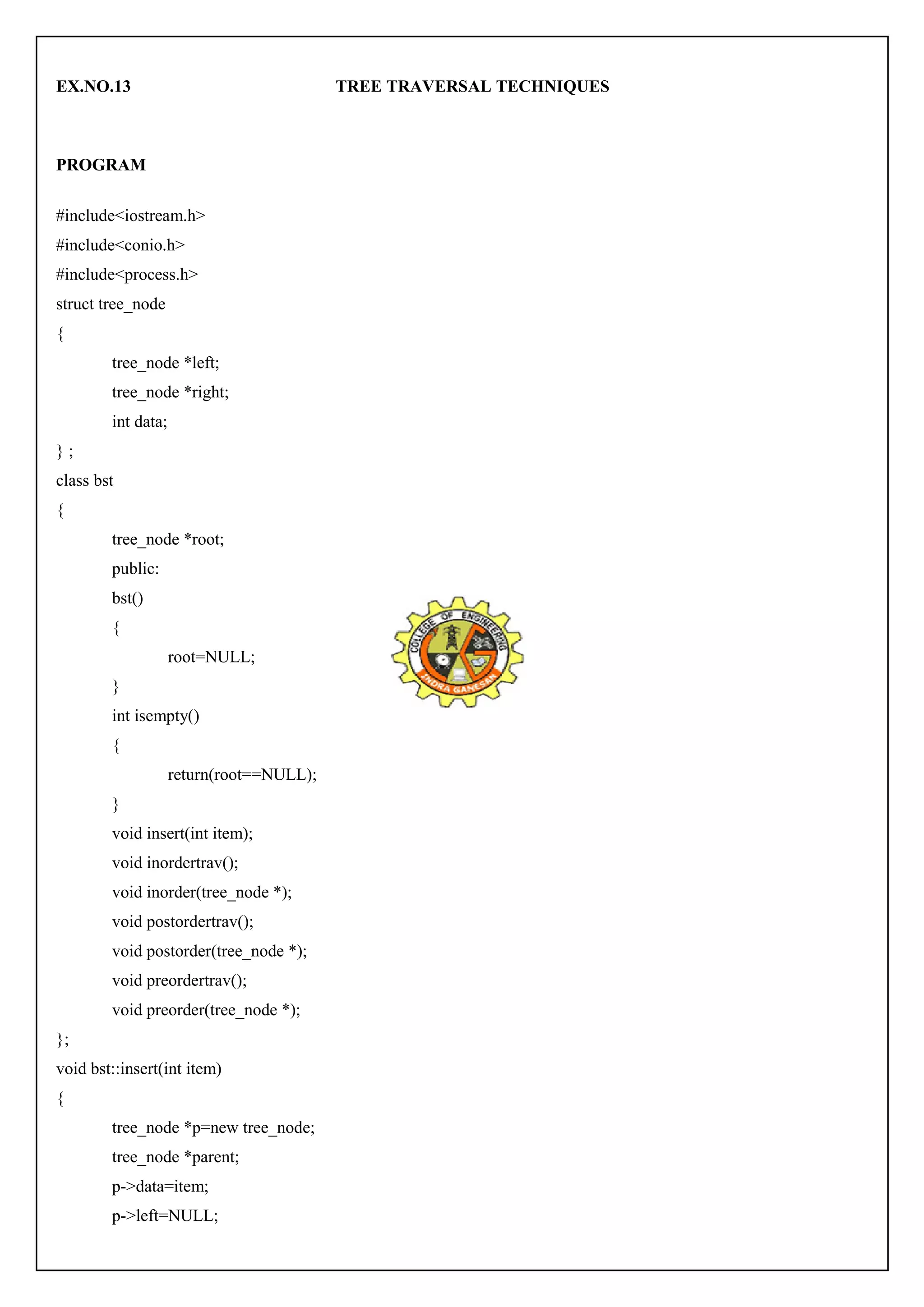 EX.NO.13 TREE TRAVERSAL TECHNIQUES 
PROGRAM 
#include<iostream.h> 
#include<conio.h> 
#include<process.h> 
struct tree_node 
{ 
tree_node *left; 
tree_node *right; 
int data; 
} ; 
class bst 
{ 
tree_node *root; 
public: 
bst() 
{ 
root=NULL; 
} 
int isempty() 
{ 
return(root==NULL); 
} 
void insert(int item); 
void inordertrav(); 
void inorder(tree_node *); 
void postordertrav(); 
void postorder(tree_node *); 
void preordertrav(); 
void preorder(tree_node *); 
}; 
void bst::insert(int item) 
{ 
tree_node *p=new tree_node; 
tree_node *parent; 
p->data=item; 
p->left=NULL; 
 