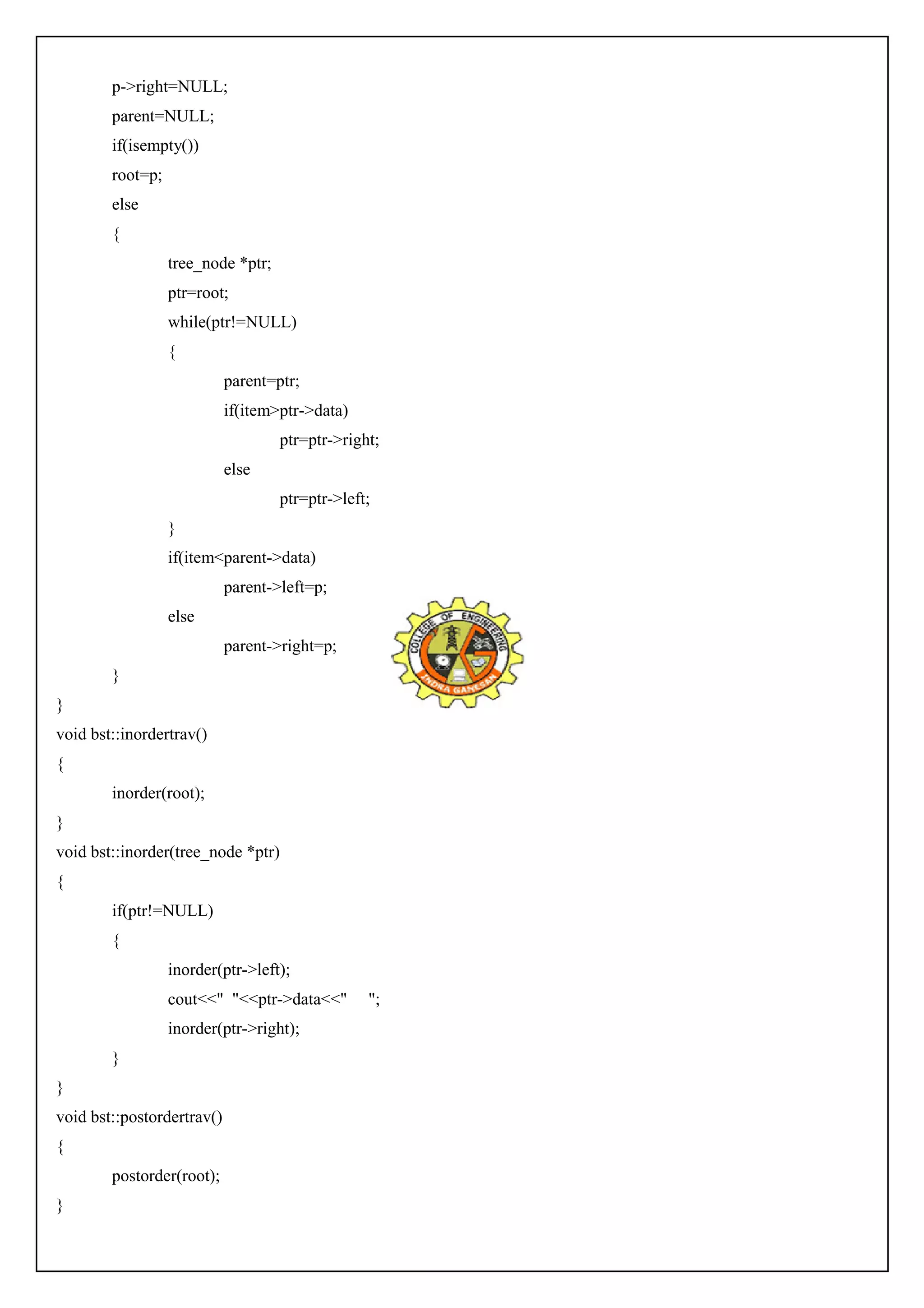 p->right=NULL; 
parent=NULL; 
if(isempty()) 
root=p; 
else 
{ 
tree_node *ptr; 
ptr=root; 
while(ptr!=NULL) 
{ 
parent=ptr; 
if(item>ptr->data) 
ptr=ptr->right; 
else 
ptr=ptr->left; 
} 
if(item<parent->data) 
parent->left=p; 
else 
parent->right=p; 
} 
} 
void bst::inordertrav() 
{ 
inorder(root); 
} 
void bst::inorder(tree_node *ptr) 
{ 
if(ptr!=NULL) 
{ 
inorder(ptr->left); 
cout<<" "<<ptr->data<<" "; 
inorder(ptr->right); 
} 
} 
void bst::postordertrav() 
{ 
postorder(root); 
} 
 