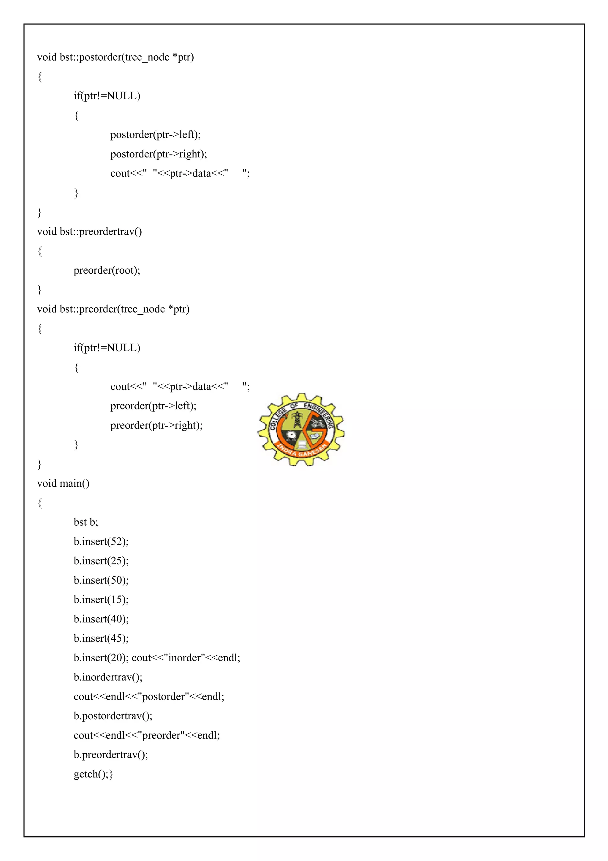 void bst::postorder(tree_node *ptr) 
{ 
if(ptr!=NULL) 
{ 
postorder(ptr->left); 
postorder(ptr->right); 
cout<<" "<<ptr->data<<" "; 
} 
} 
void bst::preordertrav() 
{ 
preorder(root); 
} 
void bst::preorder(tree_node *ptr) 
{ 
if(ptr!=NULL) 
{ 
cout<<" "<<ptr->data<<" "; 
preorder(ptr->left); 
preorder(ptr->right); 
} 
} 
void main() 
{ 
bst b; 
b.insert(52); 
b.insert(25); 
b.insert(50); 
b.insert(15); 
b.insert(40); 
b.insert(45); 
b.insert(20); cout<<"inorder"<<endl; 
b.inordertrav(); 
cout<<endl<<"postorder"<<endl; 
b.postordertrav(); 
cout<<endl<<"preorder"<<endl; 
b.preordertrav(); 
getch();} 
 