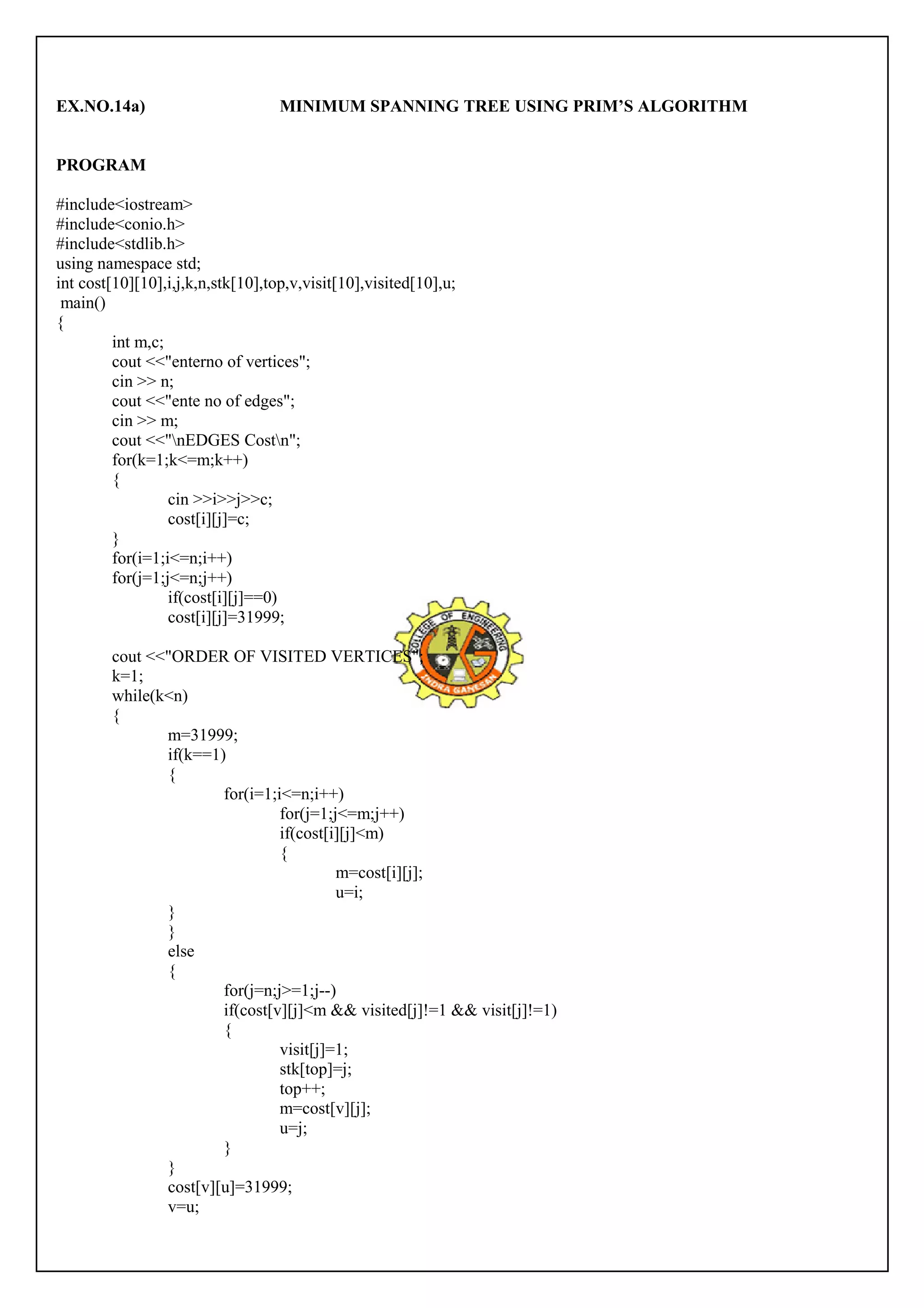 EX.NO.14a) MINIMUM SPANNING TREE USING PRIM’S ALGORITHM 
PROGRAM 
#include<iostream> 
#include<conio.h> 
#include<stdlib.h> 
using namespace std; 
int cost[10][10],i,j,k,n,stk[10],top,v,visit[10],visited[10],u; 
main() 
{ 
int m,c; 
cout <<"enterno of vertices"; 
cin >> n; 
cout <<"ente no of edges"; 
cin >> m; 
cout <<"nEDGES Costn"; 
for(k=1;k<=m;k++) 
{ 
cin >>i>>j>>c; 
cost[i][j]=c; 
}f 
or(i=1;i<=n;i++) 
for(j=1;j<=n;j++) 
if(cost[i][j]==0) 
cost[i][j]=31999; 
cout <<"ORDER OF VISITED VERTICES"; 
k=1; 
while(k<n) 
{ 
m=31999; 
if(k==1) 
{ 
for(i=1;i<=n;i++) 
for(j=1;j<=m;j++) 
if(cost[i][j]<m) 
{ 
m=cost[i][j]; 
u=i; 
}}e 
lse 
{ 
for(j=n;j>=1;j--) 
if(cost[v][j]<m && visited[j]!=1 && visit[j]!=1) 
{ 
visit[j]=1; 
stk[top]=j; 
top++; 
m=cost[v][j]; 
u=j; 
} 
}c 
ost[v][u]=31999; 
v=u; 
 