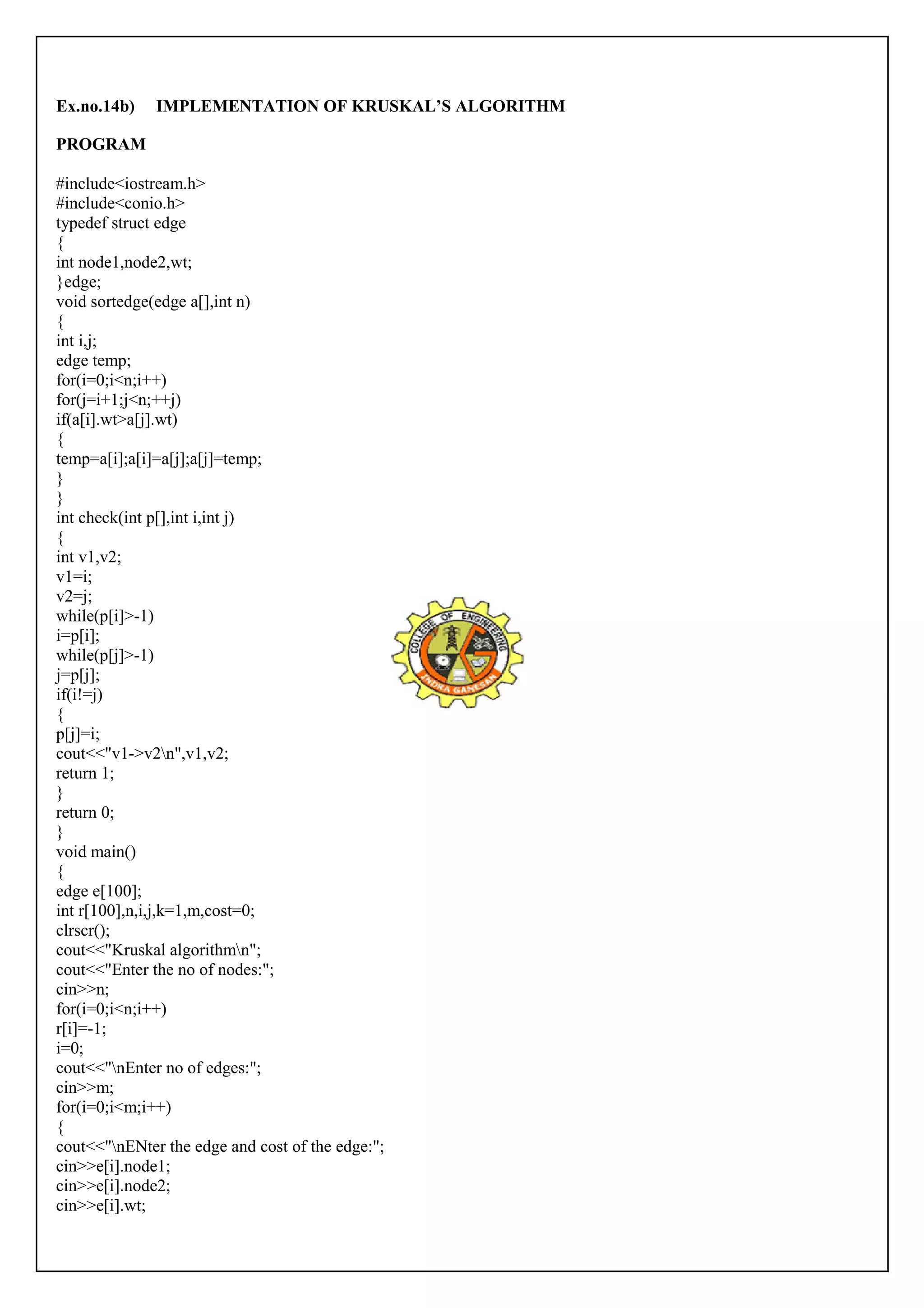 Ex.no.14b) IMPLEMENTATION OF KRUSKAL’S ALGORITHM 
PROGRAM 
#include<iostream.h> 
#include<conio.h> 
typedef struct edge 
{i 
nt node1,node2,wt; 
}edge; 
void sortedge(edge a[],int n) 
{i 
nt i,j; 
edge temp; 
for(i=0;i<n;i++) 
for(j=i+1;j<n;++j) 
if(a[i].wt>a[j].wt) 
{t 
emp=a[i];a[i]=a[j];a[j]=temp; 
}}i 
nt check(int p[],int i,int j) 
{i 
nt v1,v2; 
v1=i; 
v2=j; 
while(p[i]>-1) 
i=p[i]; 
while(p[j]>-1) 
j=p[j]; 
if(i!=j) 
{ 
p[j]=i; 
cout<<"v1->v2n",v1,v2; 
return 1; 
}r 
eturn 0; 
} 
void main() 
{e 
dge e[100]; 
int r[100],n,i,j,k=1,m,cost=0; 
clrscr(); 
cout<<"Kruskal algorithmn"; 
cout<<"Enter the no of nodes:"; 
cin>>n; 
for(i=0;i<n;i++) 
r[i]=-1; 
i=0; 
cout<<"nEnter no of edges:"; 
cin>>m; 
for(i=0;i<m;i++) 
{c 
out<<"nENter the edge and cost of the edge:"; 
cin>>e[i].node1; 
cin>>e[i].node2; 
cin>>e[i].wt; 
 