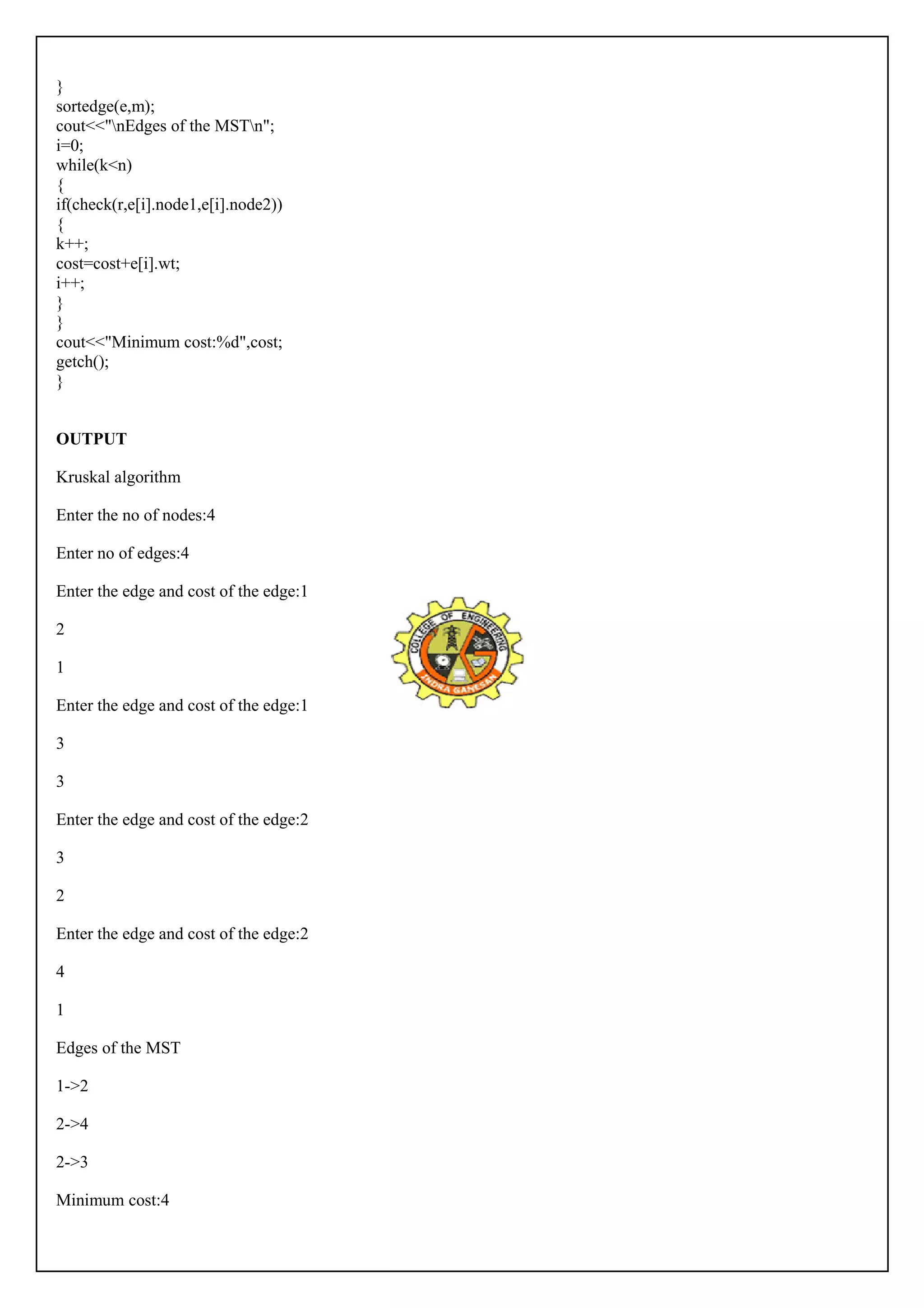 }s 
ortedge(e,m); 
cout<<"nEdges of the MSTn"; 
i=0; 
while(k<n) 
{i 
f(check(r,e[i].node1,e[i].node2)) 
{ 
k++; 
cost=cost+e[i].wt; 
i++; 
}}c 
out<<"Minimum cost:%d",cost; 
getch(); 
} 
OUTPUT 
Kruskal algorithm 
Enter the no of nodes:4 
Enter no of edges:4 
Enter the edge and cost of the edge:1 
2 
1 
Enter the edge and cost of the edge:1 
3 
3 
Enter the edge and cost of the edge:2 
3 
2 
Enter the edge and cost of the edge:2 
4 
1 
Edges of the MST 
1->2 
2->4 
2->3 
Minimum cost:4 
 