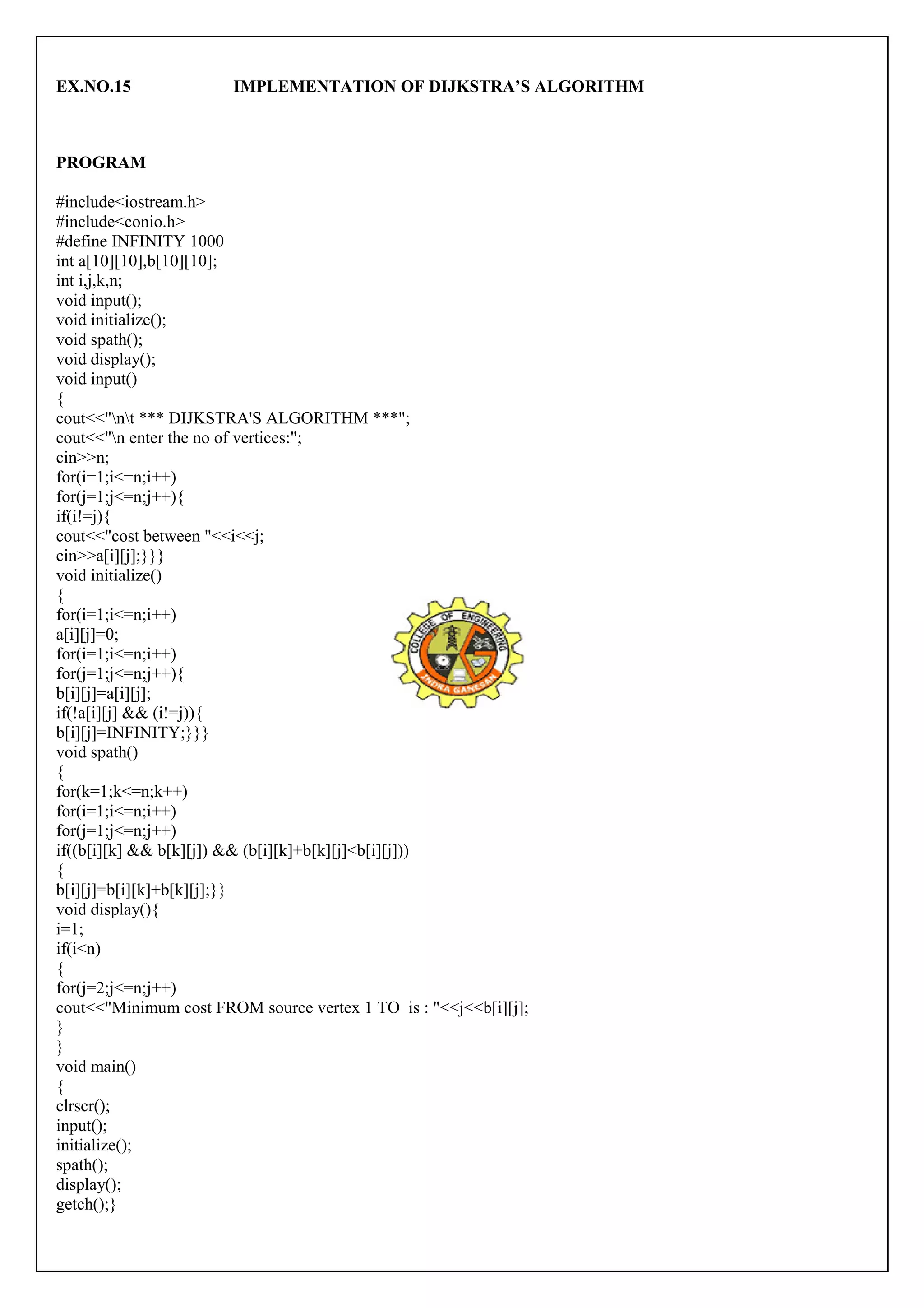 EX.NO.15 IMPLEMENTATION OF DIJKSTRA’S ALGORITHM 
PROGRAM 
#include<iostream.h> 
#include<conio.h> 
#define INFINITY 1000 
int a[10][10],b[10][10]; 
int i,j,k,n; 
void input(); 
void initialize(); 
void spath(); 
void display(); 
void input() 
{c 
out<<"nt *** DIJKSTRA'S ALGORITHM ***"; 
cout<<"n enter the no of vertices:"; 
cin>>n; 
for(i=1;i<=n;i++) 
for(j=1;j<=n;j++){ 
if(i!=j){ 
cout<<"cost between "<<i<<j; 
cin>>a[i][j];}}} 
void initialize() 
{f 
or(i=1;i<=n;i++) 
a[i][j]=0; 
for(i=1;i<=n;i++) 
for(j=1;j<=n;j++){ 
b[i][j]=a[i][j]; 
if(!a[i][j] && (i!=j)){ 
b[i][j]=INFINITY;}}} 
void spath() 
{f 
or(k=1;k<=n;k++) 
for(i=1;i<=n;i++) 
for(j=1;j<=n;j++) 
if((b[i][k] && b[k][j]) && (b[i][k]+b[k][j]<b[i][j])) 
{ 
b[i][j]=b[i][k]+b[k][j];}} 
void display(){ 
i=1; 
if(i<n) 
{f 
or(j=2;j<=n;j++) 
cout<<"Minimum cost FROM source vertex 1 TO is : "<<j<<b[i][j]; 
}} 
void main() 
{c 
lrscr(); 
input(); 
initialize(); 
spath(); 
display(); 
getch();} 
 