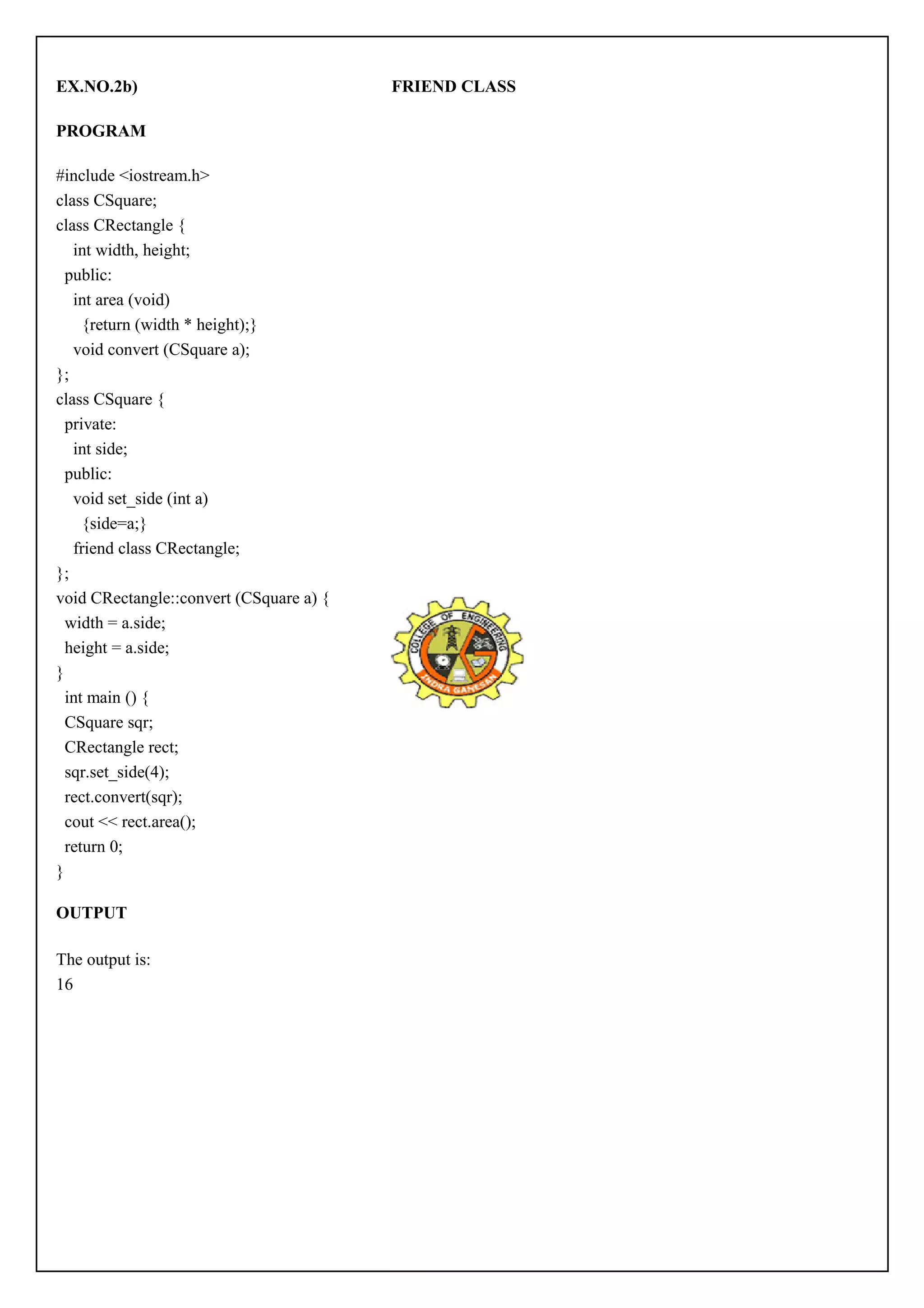 EX.NO.2b) FRIEND CLASS 
PROGRAM 
#include <iostream.h> 
class CSquare; 
class CRectangle { 
int width, height; 
public: 
int area (void) 
{return (width * height);} 
void convert (CSquare a); 
}; 
class CSquare { 
private: 
int side; 
public: 
void set_side (int a) 
{side=a;} 
friend class CRectangle; 
}; 
void CRectangle::convert (CSquare a) { 
width = a.side; 
height = a.side; 
} 
int main () { 
CSquare sqr; 
CRectangle rect; 
sqr.set_side(4); 
rect.convert(sqr); 
cout << rect.area(); 
return 0; 
} 
OUTPUT 
The output is: 
16 
 