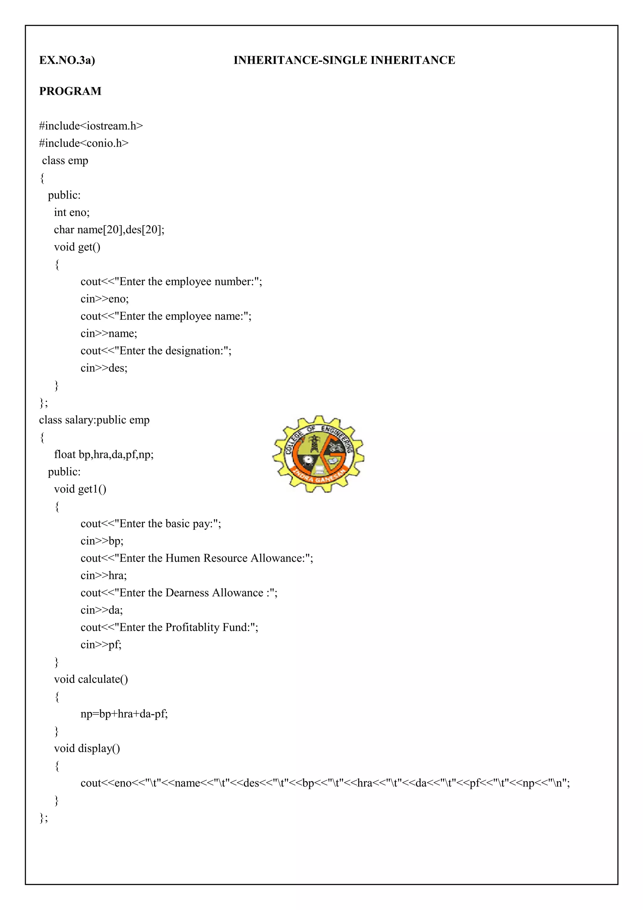 EX.NO.3a) INHERITANCE-SINGLE INHERITANCE 
PROGRAM 
#include<iostream.h> 
#include<conio.h> 
class emp 
{ 
public: 
int eno; 
char name[20],des[20]; 
void get() 
{ 
cout<<"Enter the employee number:"; 
cin>>eno; 
cout<<"Enter the employee name:"; 
cin>>name; 
cout<<"Enter the designation:"; 
cin>>des; 
} 
}; 
class salary:public emp 
{ 
float bp,hra,da,pf,np; 
public: 
void get1() 
{ 
cout<<"Enter the basic pay:"; 
cin>>bp; 
cout<<"Enter the Humen Resource Allowance:"; 
cin>>hra; 
cout<<"Enter the Dearness Allowance :"; 
cin>>da; 
cout<<"Enter the Profitablity Fund:"; 
cin>>pf; 
} 
void calculate() 
{ 
np=bp+hra+da-pf; 
} 
void display() 
{ 
cout<<eno<<"t"<<name<<"t"<<des<<"t"<<bp<<"t"<<hra<<"t"<<da<<"t"<<pf<<"t"<<np<<"n"; 
} 
}; 
 
