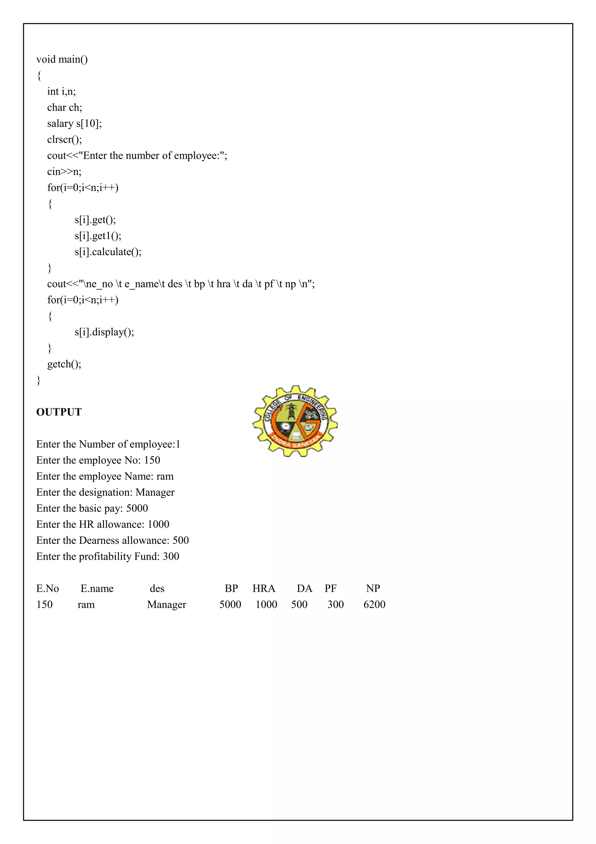 void main() 
{ 
int i,n; 
char ch; 
salary s[10]; 
clrscr(); 
cout<<"Enter the number of employee:"; 
cin>>n; 
for(i=0;i<n;i++) 
{ 
s[i].get(); 
s[i].get1(); 
s[i].calculate(); 
} 
cout<<"ne_no t e_namet des t bp t hra t da t pf t np n"; 
for(i=0;i<n;i++) 
{ 
s[i].display(); 
} 
getch(); 
} 
OUTPUT 
Enter the Number of employee:1 
Enter the employee No: 150 
Enter the employee Name: ram 
Enter the designation: Manager 
Enter the basic pay: 5000 
Enter the HR allowance: 1000 
Enter the Dearness allowance: 500 
Enter the profitability Fund: 300 
E.No E.name des BP HRA DA PF NP 
150 ram Manager 5000 1000 500 300 6200 
 