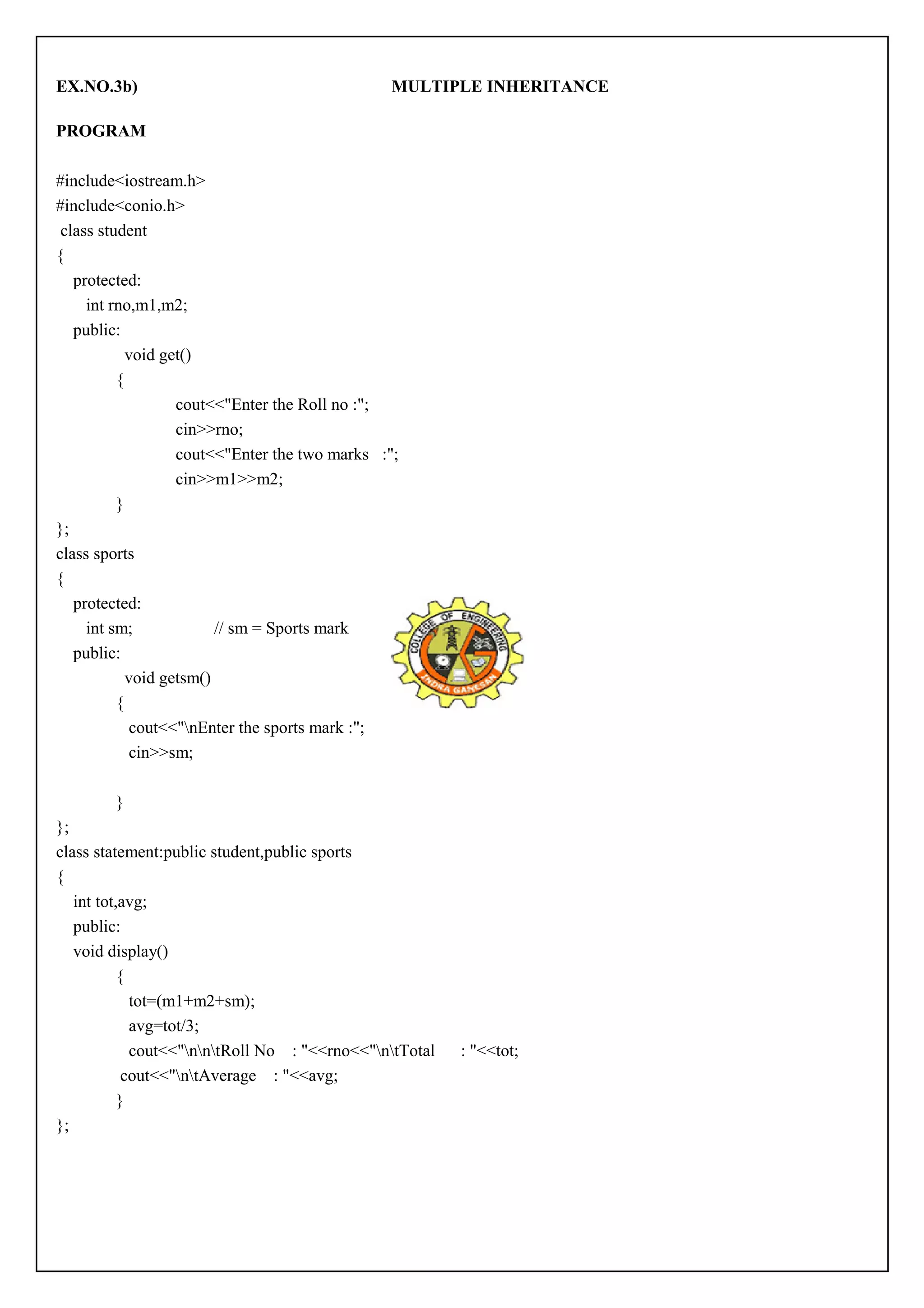EX.NO.3b) MULTIPLE INHERITANCE 
PROGRAM 
#include<iostream.h> 
#include<conio.h> 
class student 
{ 
protected: 
int rno,m1,m2; 
public: 
void get() 
{ 
cout<<"Enter the Roll no :"; 
cin>>rno; 
cout<<"Enter the two marks :"; 
cin>>m1>>m2; 
} 
}; 
class sports 
{ 
protected: 
int sm; // sm = Sports mark 
public: 
void getsm() 
{ 
cout<<"nEnter the sports mark :"; 
cin>>sm; 
} 
}; 
class statement:public student,public sports 
{ 
int tot,avg; 
public: 
void display() 
{ 
tot=(m1+m2+sm); 
avg=tot/3; 
cout<<"nntRoll No : "<<rno<<"ntTotal : "<<tot; 
cout<<"ntAverage : "<<avg; 
} 
}; 
 