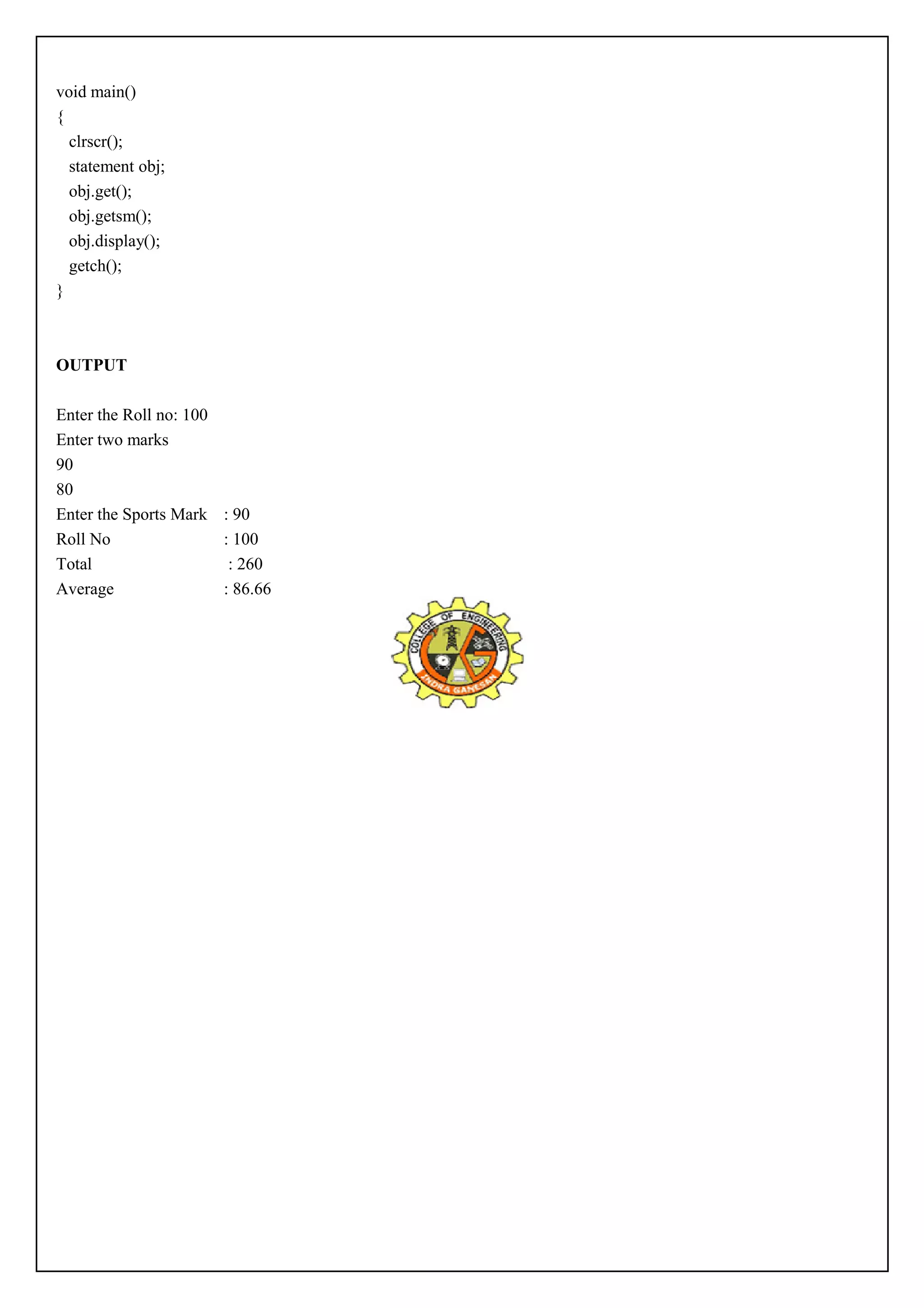 void main() 
{ 
clrscr(); 
statement obj; 
obj.get(); 
obj.getsm(); 
obj.display(); 
getch(); 
} 
OUTPUT 
Enter the Roll no: 100 
Enter two marks 
90 
80 
Enter the Sports Mark : 90 
Roll No : 100 
Total : 260 
Average : 86.66 
 