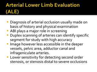 Diagnosis of arterial occlusion usually made on basis of history and physical examination ABI plays a major role in screening Duplex scanning of arteries can identify specific segment for study with high accuracy Image however less accessible in the deeper vessels, pelvic area, adductor canal and infrageniculate arteries. Lower sensitivity for detecting second order stenosis, or stenosis distal to severe occlusions 