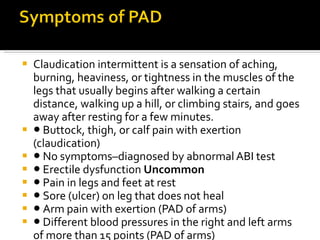 Claudication intermittent is a sensation of aching, burning, heaviness, or tightness in the muscles of the legs that usually begins after walking a certain distance, walking up a hill, or climbing stairs, and goes away after resting for a few minutes. ●  Buttock, thigh, or calf pain with exertion  (claudication)  ●  No symptoms–diagnosed by abnormal ABI test ●  Erectile dysfunction  Uncommon ●  Pain in legs and feet at rest  ●  Sore (ulcer) on leg that does not heal ●  Arm pain with exertion (PAD of arms) ●  Different blood pressures in the right and left arms  of more than 15 points (PAD of arms) 