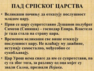 ПАД СРПСКОГ ЦАРСТВА
• Великаши почињу да отказују послушност
младом цару.
• Први се цару супротставио Душанов полубрат
Симеон (Синиша) – господар Епира. Властела
је тада стала на страну цара.
• Временом великаши све више отказују
послушност цару. Не плаћају му дажбине,
иступају самостално, међусобно се
сукобљавају.
• Цар Урош нема снаге да им се супротстави, па
су га због тога, за разлику од оца којег су
звали Силни, прозвали Нејаки.
 
