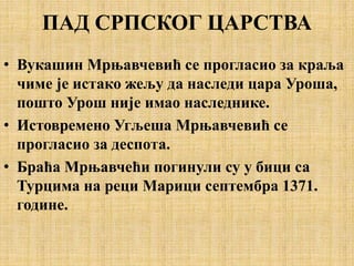 ПАД СРПСКОГ ЦАРСТВА
• Вукашин Мрњавчевић се прогласио за краља
чиме је истако жељу да наследи цара Уроша,
пошто Урош није имао наследнике.
• Истовремено Угљеша Мрњавчевић се
прогласио за деспота.
• Браћа Мрњавчећи погинули су у бици са
Турцима на реци Марици септембра 1371.
године.
 