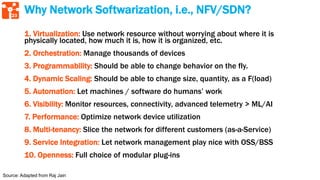 23
Why Network Softwarization, i.e., NFV/SDN?
1. Virtualization: Use network resource without worrying about where it is
physically located, how much it is, how it is organized, etc.
2. Orchestration: Manage thousands of devices
3. Programmability: Should be able to change behavior on the fly.
4. Dynamic Scaling: Should be able to change size, quantity, as a F(load)
5. Automation: Let machines / software do humans’ work
6. Visibility: Monitor resources, connectivity, advanced telemetry > ML/AI
7. Performance: Optimize network device utilization
8. Multi-tenancy: Slice the network for different customers (as-a-Service)
9. Service Integration: Let network management play nice with OSS/BSS
10. Openness: Full choice of modular plug-ins
Source: Adapted from Raj Jain
 