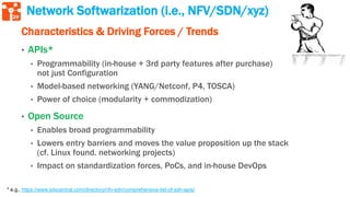 29
* e.g., https://www.sdxcentral.com/directory/nfv-sdn/comprehensive-list-of-sdn-apis/
Network Softwarization (i.e., NFV/SDN/xyz)
Characteristics & Driving Forces / Trends
• APIs*
• Programmability (in-house + 3rd party features after purchase)
not just Configuration
• Model-based networking (YANG/Netconf, P4, TOSCA)
• Power of choice (modularity + commodization)
• Open Source
• Enables broad programmability
• Lowers entry barriers and moves the value proposition up the stack
(cf. Linux found. networking projects)
• Impact on standardization forces, PoCs, and in-house DevOps
 