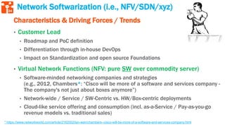 34
* https://www.networkworld.com/article/2162002/lan-wan/chambers--cisco-will-be-more-of-a-software-and-services-company.html
Network Softwarization (i.e., NFV/SDN/xyz)
Characteristics & Driving Forces / Trends
• Customer Lead
• Roadmap and PoC definition
• Differentiation through in-house DevOps
• Impact on Standardization and open source Foundations
• Virtual Network Functions (NFV: pure SW over commodity server)
• Software-minded networking companies and strategies
(e.g., 2012, Chambers*: “Cisco will be more of a software and services company -
The company's not just about boxes anymore”)
• Network-wide / Service / SW-Centric vs. HW/Box-centric deployments
• Cloud-like service offering and consumption (incl. as-a-Service / Pay-as-you-go
revenue models vs. traditional sales)
 