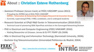 • Assistant Professor (tenure track) at FEEC/UNICAMP (since 2013)
• PI leading the INTRIG lab at DCA/FEEC/UNICAMP
INTRIG :: Information & Networking Technologies Research & Innovation Group
• Currently, supervising 8 PhD, 4 MSc candidates, and 2 undergrad students
• Research Scientist at CPqD R&D Center in Telecommunication (2010-2013)
• Technical Lead of pioneering SDN/OpenFlow activities in the Converged Networking Division
• PhD in Electrical and Computer Engineering (FEEC/UNICAMP, 2010)
• Visiting Researcher at Ericsson, Jorvas & EU FP7 PSIRP (2S/2008)
• MSc in Electrical Eng and Information Technology (Darmstadt University, 2006)
• Bachelor Eng Telecommunication (Universidad Politécnica de Madrid, 2004)
About :: Christian Esteve Rothenberg
http://www.dca.fee.unicamp.br/~chesteve/
 