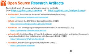 Open Source Research Artifacts
Technical lead of successful open source projects
(see https://github.com/chesteve & https://github.com/intrig-unicamp):
• Mininet-WiFi, Emulator for Software-Defined Wireless Networking
• https://github.com/intrig-unicamp/mininet-wifi
• libfluid, winner of the ONF Driver Competition (Mar/2014)
• http://opennetworkingfoundation.github.io/libfluid/
• Mini-CCNx, fast prototyping and experimentation of CCN networks (2013 - )
• https://github.com/carlosmscabral/mn-ccnx
• softswitch13, first OpenFlow 1.2 and 1.3 software switch, controller, and testing framework
[funded and in technical collaboration with Ericsson] (2011 - 2013)
• https://github.com/CPqD/ofsoftswitch13
• RouteFlow, first IP routing architecture for SDN (2010 - )
• https://github.com/routeflow/
50
 