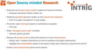 Open Source minded Research
• Extensive use of open source tools in support of research activities.
• Etherpad, Owncloud, Docker, Gitlab, etc.
• Students use github (private->public) as the research dev repository
• Even if no paper accepted or in early stages
• Pro-active, open sharing of papers (in submission/accepted)
• Arxiv.org
• Make “full paper source code” available
• Overleaf, github, gnuplot
• Release all research data to allow third parties to re-use and reproduce
• Github, wiki + readme (instructions on how to reproduce the paper experiments)
• Highlight the reproducibility aspect in the papers (today: plus, tomorrow: requirement/norm?)
• Create community-oriented open source projects
 