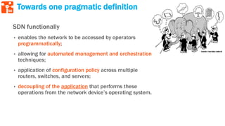58
Towards one pragmatic definition
SDN functionally
• enables the network to be accessed by operators
programmatically;
• allowing for automated management and orchestration
techniques;
• application of configuration policy across multiple
routers, switches, and servers;
• decoupling of the application that performs these
operations from the network device’s operating system.
 