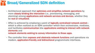 Broad/Generalized SDN definition
• Architectural approach that optimizes and simplifies network operations by
more closely binding the interaction (i.e., provisioning, messaging, and
alarming) among applications and network services and devices, whether they
be real or virtualized.
• Often is achieved by employing a point of logically centralized network control—
which is often realized as an SDN controller—which then orchestrates, mediates,
and facilitates communication btw applications wishing to interact with network
elements and
network elements wishing to convey information to those apps.
• The controller then exposes and abstracts network functions and operations via
modern, application-friendly and bidirectional programmatic interfaces.
 