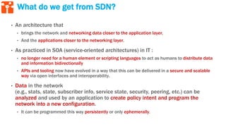What do we get from SDN?
• An architecture that
• brings the network and networking data closer to the application layer,
• And the applications closer to the networking layer.
• As practiced in SOA (service-oriented architectures) in IT :
• no longer need for a human element or scripting languages to act as humans to distribute data
and information bidirectionally
• APIs and tooling now have evolved in a way that this can be delivered in a secure and scalable
way via open interfaces and interoperability.
• Data in the network
(e.g., stats, state, subscriber info, service state, security, peering, etc.) can be
analyzed and used by an application to create policy intent and program the
network into a new configuration.
• It can be programmed this way persistently or only ephemerally.
 