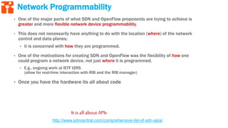 Network Programmability
• One of the major parts of what SDN and OpenFlow proponents are trying to achieve is
greater and more flexible network device programmability.
• This does not necessarily have anything to do with the location (where) of the network
control and data planes;
• it is concerned with how they are programmed.
• One of the motivations for creating SDN and OpenFlow was the flexibility of how one
could program a network device, not just where it is programmed.
• E.g., ongoing work at IETF I2RS
(allow for real-time interaction with RIB and the RIB manager)
• Once you have the hardware its all about code
It is allabout APIs
http://www.sdncentral.com/comprehensive-list-of-sdn-apis/
 