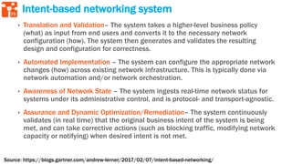 73
Intent-based networking system
• Translation and Validation– The system takes a higher-level business policy
(what) as input from end users and converts it to the necessary network
configuration (how). The system then generates and validates the resulting
design and configuration for correctness.
• Automated Implementation – The system can configure the appropriate network
changes (how) across existing network infrastructure. This is typically done via
network automation and/or network orchestration.
• Awareness of Network State – The system ingests real-time network status for
systems under its administrative control, and is protocol- and transport-agnostic.
• Assurance and Dynamic Optimization/Remediation– The system continuously
validates (in real time) that the original business intent of the system is being
met, and can take corrective actions (such as blocking traffic, modifying network
capacity or notifying) when desired intent is not met.
Source: https://blogs.gartner.com/andrew-lerner/2017/02/07/intent-based-networking/
 