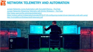 75
NETWORK TELEMETRY AND AUTOMATION
Juniper Networks Junos Automation with Gurudatt Shenoy - YouTube
Juniper Networks Streaming Telemetry with Dmitry Shokarev – YouTube
http://www.openconfig.net/projects/telemetry/
https://xrdocs.github.io/telemetry/tutorials/2016-07-25-configuring-model-driven-telemetry-mdt-with-yang/
http://ix.br/pttforum/9/slides/ixbr9-telemetry.pdf
 