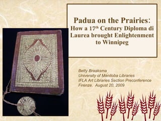 Padua on the Prairies: How a 17 th  Century Diploma di Laurea brought Enlightenment to Winnipeg Betty Braaksma University of Manitoba Libraries IFLA Art Libraries Section Preconference Firenze.  August 20, 2009 