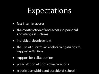 Expectations
•   fast Internet access

•   the construction of and access to personal
    knowledge structures

•   individual development

•   the use of ePortfolios and learning diaries to
    support reﬂection

•   support for collaboration

•   presentation of one´s own creations

•   mobile use within and outside of school.
 