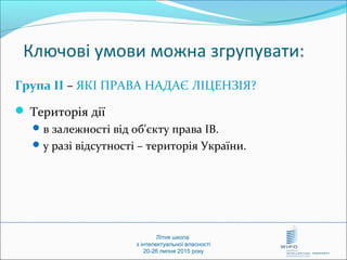 Літня школа
з інтелектуальної власності
20-26 липня 2015 року
Ключові умови можна згрупувати:
Група ІІ – ЯКІ ПРАВА НАДАЄ ЛІЦЕНЗІЯ?
 Територія дії
в залежності від об'єкту права ІВ.
у разі відсутності – територія України.
 