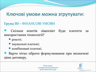 Літня школа
з інтелектуальної власності
20-26 липня 2015 року
Ключові умови можна згрупувати:
Група ІІІ – ФІНАНСОВІ УМОВИ
 Скільки коштів ліцензіат буде платити за
використання технології?
 роялті;
 паушальні платежі;
 комбіновані платежі.
 Варто чітко обрати формулювання при визначені
ціни договору.
 