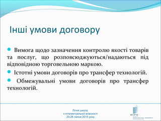 Літня школа
з інтелектуальної власності
20-26 липня 2015 року
Інші умови договору
 Вимога щодо зазначення контролю якості товарів
та послуг, що розповсюджуються/надаються під
відповідною торговельною маркою.
 Істотні умови договорів про трансфер технологій.
 Обмежувальні умови договорів про трансфер
технологій.
 