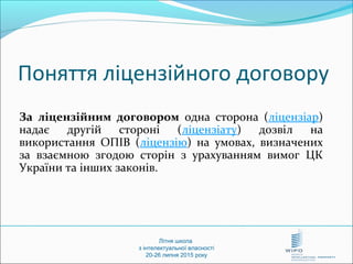 За ліцензійним договором одна сторона (ліцензіар)
надає другій стороні (ліцензіату) дозвіл на
використання ОПІВ (ліцензію) на умовах, визначених
за взаємною згодою сторін з урахуванням вимог ЦК
України та інших законів.
Літня школа
з інтелектуальної власності
20-26 липня 2015 року
Поняття ліцензійного договору
 