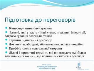  Бізнес-причини ліцензування
 Важелі, які у вас є (інші угоди, можливі інвестиції,
загроза судових розглядів тощо)
 Терміни підписання договору
 Документи, або дані, або навчання, які вам потрібні
 Профіль членів контрактної сторони
 Ділові і юридичні терміни, які ви вважаєте найбільш
важливими, і такими, що повинні міститися в договорі
Літня школа
з інтелектуальної власності
20-26 липня 2015 року
Підготовка до переговорів
 