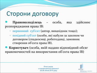 Літня школа
з інтелектуальної власності
20-26 липня 2015 року
Сторони договору
 Правоволоділець – особа, яка здійснює
розпоряджання права ІВ:
- первинний суб'єкт (автор, винахідник тощо);
- похідний суб'єкт (особи, які набули за законом чи
договором (спадкоємці, роботодавці, замовник
створення об'єкта права ІВ).
 Користувач (особа, якій надано відповідний обсяг
правомочностей на використання об'єкта права ІВ)
 